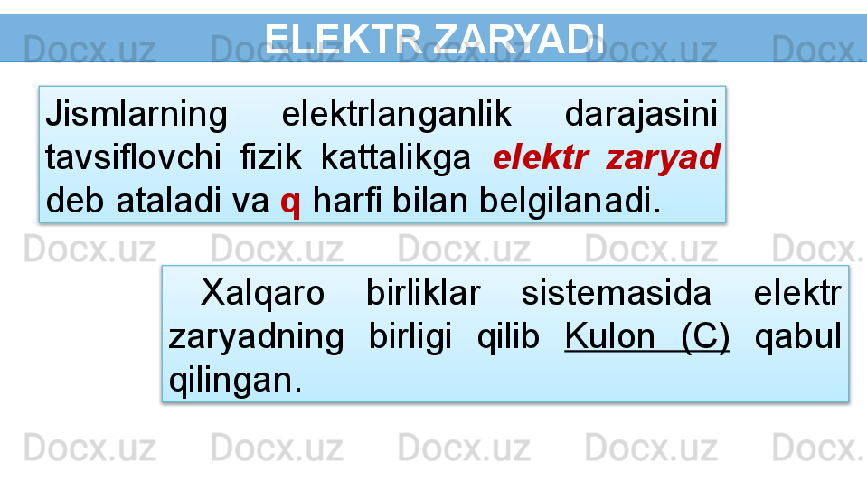  ELEKTR ZARYADI
Xalqaro  birliklar  sistemasida  elektr 
zaryadning  birligi  qilib  Kulon  (C)   qabul 
qilingan.Jismlarning  elektrlanganlik  darajasini 
tavsiflovchi  fizik  kattalikga  elektr  zaryad 
deb ataladi va  q  harfi bilan belgilanadi.   