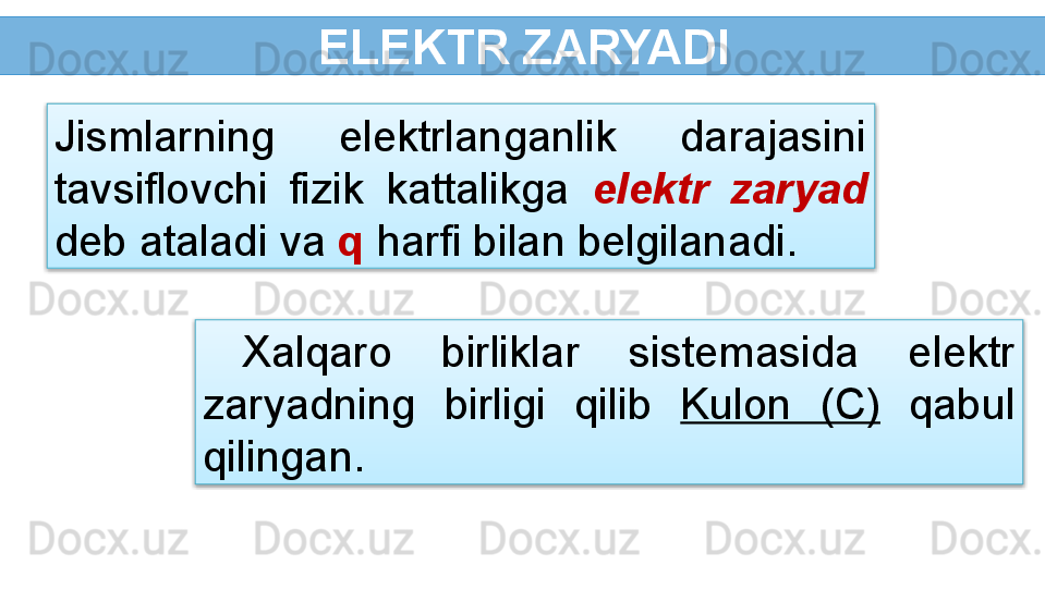 ELEKTR ZARYADI
Xalqaro  birliklar  sistemasida  elektr 
zaryadning  birligi  qilib  Kulon  (C)   qabul 
qilingan.Jismlarning  elektrlanganlik  darajasini 
tavsiflovchi  fizik  kattalikga  elektr  zaryad 
deb ataladi va  q  harfi bilan belgilanadi.