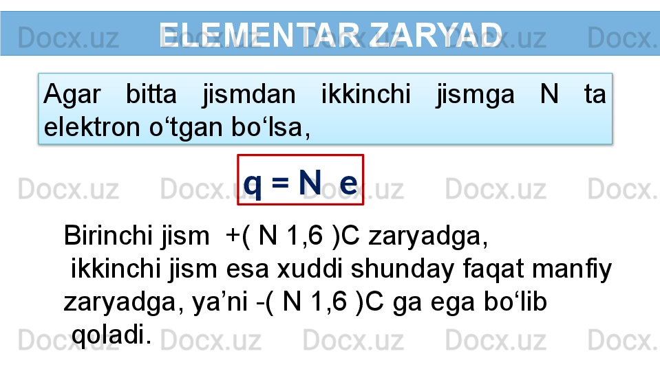 ELEMENTAR ZARYAD
Agar  bitta  jismdan  ikkinchi  jismga  N  ta 
elektron o‘tgan bo‘lsa,
q = N   e
Birinchi jism  +( N 1,6 )C zaryadga,
  ikkinchi jism esa xuddi shunday faqat manfiy 
zaryadga, ya’ni -( N 1,6 )C ga ega bo‘lib
  qoladi.  