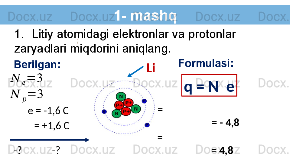 1- mashq
1. Litiy atomidagi elektronlar va protonlar 
zaryadlari miqdorini aniqlang.
Berilgan :??????	
??????	
=	3	
??????	
??????	
=	3
e = -1,6 C
-?   -?    = +1,6 C Formulasi :
q = N   e
=
                       =  - 4,8  
=
                       =  4,8  Li   