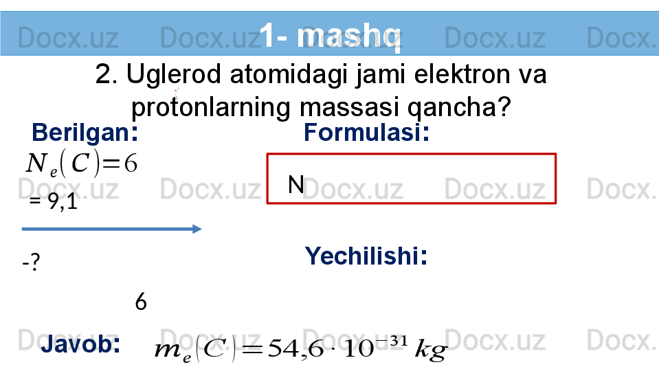 1- mashq
2. Uglerod atomidagi jami elektron va 
protonlarning massasi qancha?
Berilgan :??????	??????	(	??????	)	=	6
-?   Formulasi :
    N  
  = 9,1 
Yechilishi :
  6  
Javob :	
??????	??????	(	C	)	=	54,6	∙	10	
−	31	
kg 