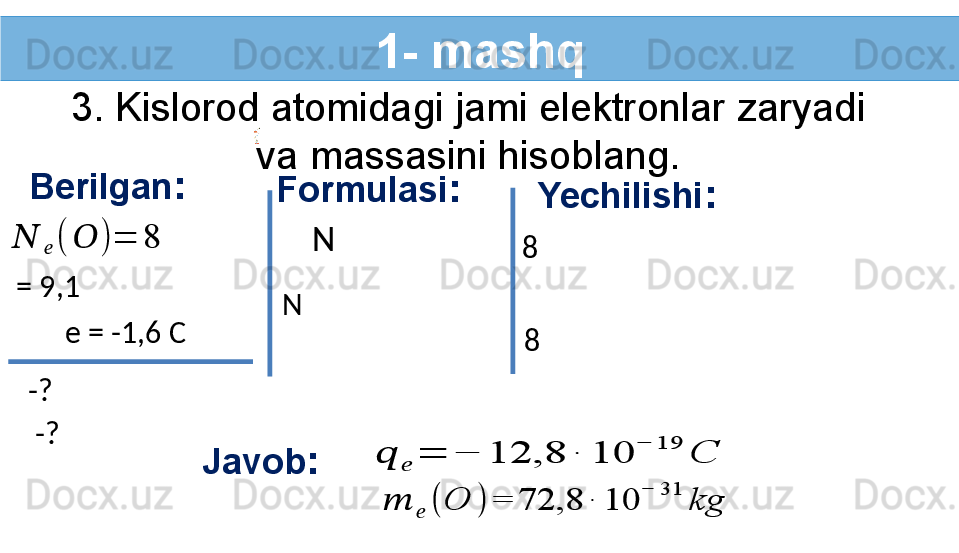 1- mashq
3. Kislorod atomidagi jami elektronlar zaryadi 
va massasini hisoblang.
Berilgan :??????	??????	(	??????	)	=	8
-?   Formulasi :
  = 9,1  Yechilishi :
  8  
Javob :e = -1,6 C
-?     N  
  N     8  	
??????	??????	=	−	12,8	∙	10	
−	19	
C	
??????	??????	(	O	)	=	72,8	∙	10	
−	31	
kg 