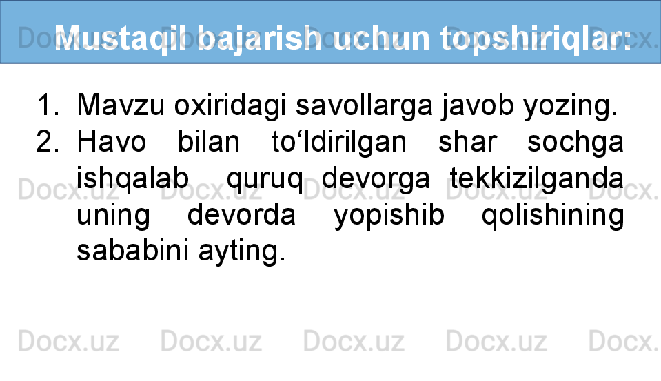    Mustaqil bajarish uchun topshiriqlar:
1. Mavzu oxiridagi savollarga javob yozing.
2. Havo  bilan  to‘ldirilgan  shar  sochga 
ishqalab    quruq  devorga  tekkizilganda 
uning  devorda  yopishib  qolishining 
sababini ayting. 