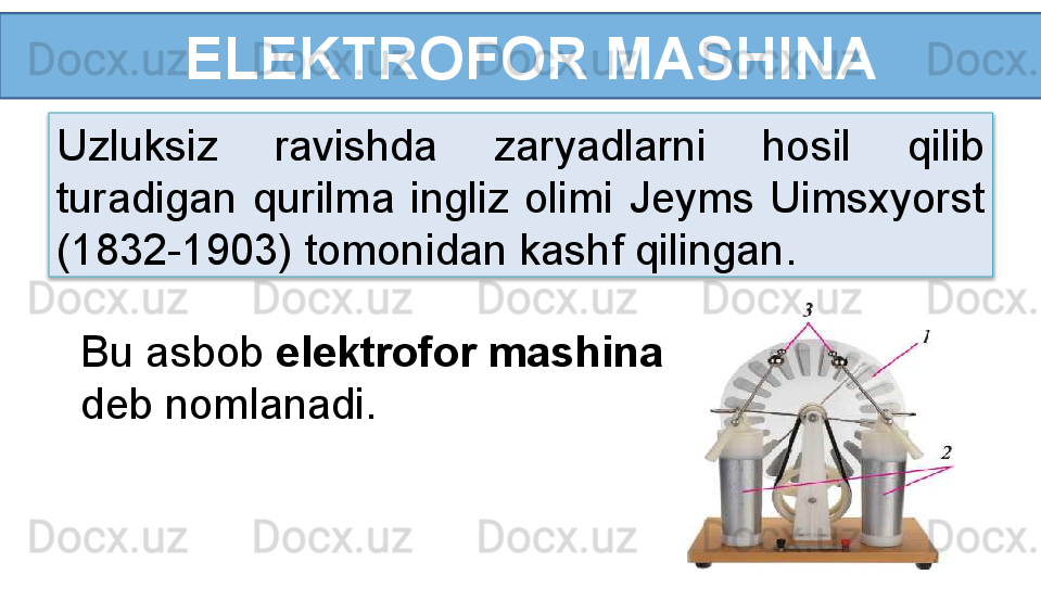   ELEKTROFOR MASHINA
Uzluksiz  ravishda  zaryadlarni  hosil  qilib 
turadigan  qurilma  ingliz  olimi  Jeyms  Uimsxyorst 
(1832-1903) tomonidan kashf qilingan.
Bu asbob  elektrofor mashina 
deb nomlanadi.  