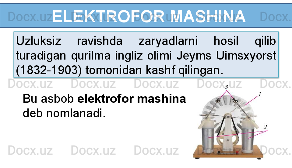 ELEKTROFOR MASHINA
Uzluksiz  ravishda  zaryadlarni  hosil  qilib 
turadigan  qurilma  ingliz  olimi  Jeyms  Uimsxyorst 
(1832-1903) tomonidan kashf qilingan.
Bu asbob  elektrofor mashina 
deb nomlanadi.