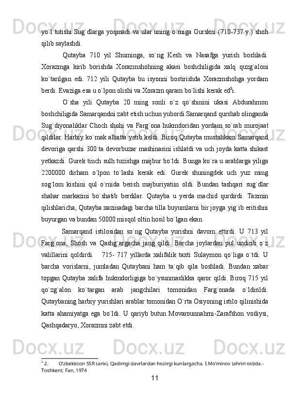 yo`l  tutishi  Sug`dlarga yoqmadi  va ular  uning o`rniga Gurskni  (710-737 y.)  shoh
qilib saylashdi. 
  Qutayba   710   yil   Shuminga,   so`ng   Kesh   va   Nasafga   yurish   boshladi.
Xorazmga   kirib   borishda   Xorazmshohning   akasi   boshchiligida   xalq   quzg`aloni
ko`tarilgan   edi.   712   yili   Qutayba   bu   isyonni   bostirishda   Xorazmshohga   yordam
berdi. Evaziga esa u o`lpon olishi va Xorazm qaram bo`lishi kerak ed 3
i. 
  O`sha   yili   Qutayba   20   ming   sonli   o`z   qo`shinini   ukasi   Abdurahmon
boshchiligida Samarqandni zabt etish uchun yubordi.Samarqand qurshab olinganda
Sug`diyonaliklar   Choch   shohi   va   Farg`ona   hukmdoridan   yordam   so`rab   murojaat
qildilar. Harbiy ko`mak albatta yetib keldi. Biroq Qutayba mustahkam Samarqand
devoriga qarshi  300 ta devorbuzar mashinasini  ishlatdi va uch joyda katta shikast
yetkazdi. Gurek tinch sulh tuzishga majbur bo`ldi. Bunga ko`ra u arablarga yiliga
2200000   dirham   o`lpon   to`lashi   kerak   edi.   Gurek   shuningdek   uch   yuz   ming
sog`lom   kishini   qul   o`rnida   berish   majburiyatiin   oldi.   Bundan   tashqari   sug`dlar
shahar   markazini   bo`shatib   berdilar.   Qutayba   u   yerda   machid   qurdirdi.   Taxmin
qilishlaricha, Qutayba xazinadagi barcha tilla buyumlarni bir joyga yig`ib eritishni
buyurgan va bundan 50000 misqol oltin hosil bo`lgan ekan. 
  Samarqand   istilosidan   so`ng   Qutayba   yurishni   davom   ettirdi.   U   713   yil
Farg`ona,   Shosh   va   Qashg`argacha   jang   qildi.   Barcha   joylardan   pul   undirib   o`z
valillarini   qoldirdi.       715-   717   yillarda   xalifalik   taxti   Sulaymon   qo`liga   o`tdi.   U
barcha   vorislarni,   jumladan   Qutaybani   ham   ta`qib   qila   boshladi.   Bundan   xabar
topgan  Qutayba   xalifa  hukmdorligiga  bo`ysunmaslikka   qaror   qildi.   Biroq  715   yil
qo`zg`alon   ko`targan   arab   jangchilari   tomonidan   Farg`onada   o`ldirildi.
Qutaybaning harbiy yurishlari arablar tomonidan O`rta Osiyoning istilo qilinishida
katta   ahamiyatga   ega   bo`ldi.   U   qariyb   butun   Movarounnahrni-Zarafshon   vodiysi,
Qashqadaryo, Xorazmni zabt etdi.
3
 2. O’zbekiston SSR tarixi, Qadimgi davrlardan hozirgi kunlargacha.  I.Mo’minov tahriri ostida.-
Toshkent: Fan, 1974
11 