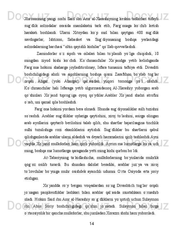 Xurosonning   yangi   noibi   Said   ibn   Amr   al-Xarashiyning   keskin   tadbirlari   tufayli
sug`dlik   aslzodalar   orasida   mamlakatni   tark   etib,   Farg`onaga   ko`chib   ketish
harakati   boshlandi.   Ularni   Xitoydan   ko`p   mol   bilan   qaytgan   400   sug`dlik
savdogarlar,   Ishtixon,   Sabasket   va   Sug`diyonaning   boshqa   yerlaridagi
aslzodalarning barchasi “oltin qayishli kishilar” qo`llab-quvvatlashdi.
  Zamindorlar   o`z   sipoh   va   oilalari   bilan   to`planib   yo`lga   chiqishdi,   10
mingdan   ziyod   kishi   ko`chdi.   Ko`chmanchilar   Xo`jandga   yetib   kelishganda
Farg`ona   hokimi   shaharga   joylashtirolmay,   Isfara   tumanini   tafsiya   etdi.   Divashti
boshchiligidagi   aholi   va   sipohlarning   boshqa   qismi   Zarafshon   bo`ylab   tog`lar
orqali   Abgar   (yoki   Abargar)   qal`asidan   yuqori   tomonga   yo`l   olishdi.
Ko`chmanchilar   hali   Isfaraga   yetib   ulgurmasidanoq   Al-Xarashiy   yuborgan   arab
qo`shinlari   Xo`jand   tuprog`iga   oyoq   qo`ydilar.Arablar   Xo`jand   shahri   atrofini
o`rab, uni qamal qila boshlashdi.
Farg`ona hokimi yordam bera olmadi. Shunda sug`diyonaliklar sulh tuzishni
so`rashdi.   Arablar   sug`dliklar   uylariga   qaytishini,   xiroj   to`lashini,   asirga   olingan
arab   ayollarini   qaytarib   berilishini   talab   qilib,   shu   shartlar   bajarilsagina   tinchlik
sulhi   tuzulishiga   rozi   ekanliklarini   aytishdi.   Sug`dliklar   bu   shartlarni   qabul
qilishganlarida arablar ularni aldashdi va deyarli hammalarini qirib tashlashdi.Ayni
vaqtda Xo`jand mulkdorlari  ham  qirib yuborildi. Ayrim  ma`lumotlarga ko`ra uch
ming, boshqa ma`lumotlarga qaraganda yetti ming kishi qurbon bo`ldi.
        At-Tabariyning   ta`kidlashicha,   mulkdorlarning   bo`yinlarida   muhrlik
qog`oz   osilib   turardi.   Bu   shundan   dalolat   beradiki,   arablar   juz`ya   va   xiroj
to`lovchilar   bo`yniga   muhr   osishdek   ayanchli   udumni   O`rta   Osiyoda   erta   joriy
etishgan.
        Xo`jandda   ro`y   bergan   voqealardan   so`ng   Divashtich   tog`lar   orqali
jo`nagan   panjikentliklar   lashkari   bilan   arablar   qal`asida   mustahkam   o`rnashib
oladi. Hokim Said ibn Amr  al-Harashiy so`g`dliklarni  yo`qotish uchun Sulaymon
ibn   Abus   Soriy   boshchiligidagi   qo`shin   jo`natadi.   Sulaymon   bilan   birga
o`rtaosiyolik bir qancha mulkdorlar, shu jumladan Xorazm shohi ham yuboriladi.
14 
