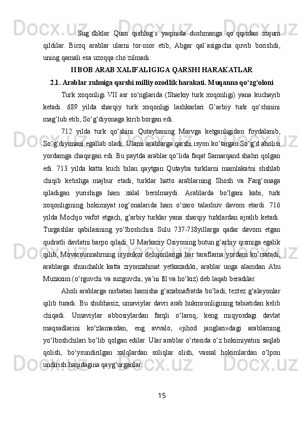         Sug`dliklar   Qum   qishlog`i   yaqinida   dushmanga   qo`qqisdan   xujum
qildilar.   Biroq   arablar   ularni   tor-mor   etib,   Abgar   qal`asigacha   quvib   borishdi,
uning qamali esa uzoqqa cho`zilmadi.
II BOB ARAB XALIFALIGIGA QARSHI HARAKATLAR
2.1.  Arablar zulmiga qarshi milliy ozodlik harakati. Muqanna qo‘zg‘oloni
Turk  xoqonligi   VII   asr   so‘nglarida  (Sharkiy  turk  xoqonligi)   yana   kuchayib
ketadi.   689   yilda   sharqiy   turk   xoqonligi   lashkarlari   G‘arbiy   turk   qo‘shinini
mag‘lub etib, So‘g‘diyonaga kirib borgan edi.
712   yilda   turk   qo‘shini   Qutaybaning   Marvga   ketganligidan   foydalanib,
So‘g‘diyonani egallab oladi.  Ularni arablarga qarshi isyon ko‘targan So‘g‘d aholisi
yordamga chaqirgan edi. Bu paytda arablar qo‘lida faqat Samarqand shahri qolgan
edi.   713   yilda   katta   kuch   bilan   qaytgan   Qutayba   turklarni   mamlakatni   shshlab
chiqib   ketishga   majbur   etadi,   turklar   hatto   arablar ning   Shosh   va   Farg‘onaga
qiladigan   yurishiga   ham   xalal   berolmaydi.   Arablarda   bo‘lgani   kabi,   turk
xoqonligining   hokimiyat   iog‘onalarida   ham   o‘zaro   talashuv   davom   etardi.   716
yilda  Mochjo   vafot   etgach,  g‘arbiy  turklar   yana   sharqiy  turklardan  ajralib  ketadi.
Turgashlar   qabilasining   yo‘lboshchisi   Sulu   737-738yillarga   qadar   davom   etgan
qudratli davlatni barpo qiladi. U Markaziy Osiyoning butun g‘arbiy qismiga egalik
qilib,  Movarounnahrning  isyonkor   dehqonlariga  har   taraflama   yordam   ko‘rsatadi,
arablarga   shunchalik   katta   ziyonzahmat   yetkazadiki,   arab lar   unga   alamdan   Abu
Muzaxim (o‘rguvchi va suzguvchi, ya’ni fil va ho‘kiz) deb laqab beradilar.
Aholi arablarga nisbatan hamisha g‘azabnafratda bo‘ladi, teztez g‘alayonlar
qilib turadi. Bu shubhasiz,  umaviylar  davri arab hukmronligining tabiatidan kelib
chiqadi.   Umaviy lar   abbosiylardan   farqli   o‘laroq,   keng   miqyosdagi   davlat
maqsadlarini   ko‘zlamasdan,   eng   avvalo,   «jihod   janglari»dagi   arablarning
yo‘lboshchilari bo‘lib qolgan edilar. Ular arab lar o‘rtasida o‘z hokimiyatini saqlab
qolish,   bo‘ysundirilgan   xalqlardan   soliqlar   olish,   vassal   hokimlardan   o‘lpon
undirish haqidagina qayg‘urganlar.
15 
