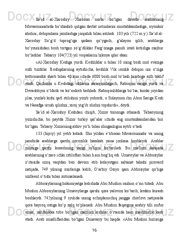 Sa’id   al-Xaroshiy   Xuroson   noibi   bo‘lgan   davrda   arablar ning
Movarounnahrda bo‘shashib qolgan davlat ustunlarini mustahkamlashga, isyonkor
aholini, dehqonlarni jazolashga jonjahdi bilan intiladi. 103 yili (722 m.y.) Sa’id al-
Xaro shiy   So‘g‘d   tuprog‘iga   qadam   qo‘ygach,   g‘alayon   qilib,   arablarga
bo‘ysunishdan   bosh   tortgan   so‘g‘dliklar   Farg‘onaga   panoh   istab   ketishga   majbur
bo‘ladilar. Tabariy 104(723) yil voqealarini hikoya qilar ekan:
«Al-Xaroshiy   Keshga   yurdi.   Keshliklar   u   bilan   10   ming   bosh   mol   evaziga
sulh   tuzdilar.   Boshqalarning   aytishicha,   keshlik   Vik   ismlik   dehqon   uni   o‘ziga
keltirmasdik sharti bilan 40 kun ichida 6000 bosh mol to‘lash hisobiga sulh taklif
etadi.   Qachonki   u   Keshdagi   ishlarini   saranjomlagach,   Rabinjon   sariga   yurdi   va
Devashtiyni o‘ldirdi va ko‘mdirib tashladi. Rabinjonliklarga bo‘lsa, kimki joyidan
jilsa, yuzlab kishi qatl etilishini yozib yubordi, u Sulaymon ibn Abus Sariga Kesh
va Nasafga urush qilishni, xiroj yig‘ib olishni topshirdi», deydi.
Sa’id   al-Xaroshiy   Keshdan   chiqib,   Xuzor   tomonga   otlanadi.   Tabariyning
yozishicha,   bu   paytda   Xuzor   turkiy   qal’alar   ichida   eng   mustaxkamlaridan   biri
bo‘lgan. Tabariy Xuzorning aldov yo‘li bilan olinganligini aytib o‘tadi.
133   (hijriy)   yil   yetib   keladi.   Shu   yildan   e’tiboran   Movarounnahr   va   uning
janubida   arablarga   qarshi   norozilik   harakati   yana   jonlana   boshlaydi.   Arablar
zulmiga   qarshi   kurashning   yangi   to‘lqini   ko‘tariladi.   Bu   ma’lum   darajada
arablarning o‘zaro ichki ixtiloflari bilan h.am bog‘liq edi. Umaviylar va Abbosiylar
o‘rtasida   uzoq   vaqtdan   beri   davom   etib   kelayotgan   saltanat   talashi   pirovard
natijada,   749   yilning   oxirlariga   kelib,   G‘arbiy   Osiyo   qam   Abbosiylar   qo‘liga
uzilkesil o‘tishi bilan xotimalanadi.  
Abbosiylarning hokimiyatga kelishida Abu Muslim muhim o‘rin tutadi. Abu
Muslim Abbosiylarning Umaviylarga qarshi qora yalovini ko‘tarib, keskin kurash
boshlaydi.   742yilning   9   iyulida   uning   ochiqdanochiq   jangga   chorlovi   natijasida
qora   bayroq  ostiga   ko‘p  xalq  to‘planadi.  Abu  Muslim   faqatgina  arabiy  tilli  nufus
emas,   xalifalikka   tobe   bo‘lgan   mazlum   kishilar   o‘rtasida   ham   mashhurlik   kasb
etadi.   Arab   mualliflaridan   bo‘lgan   Dinavariy   bu   haqda:   «Abu   Muslim   huzuriga
16 