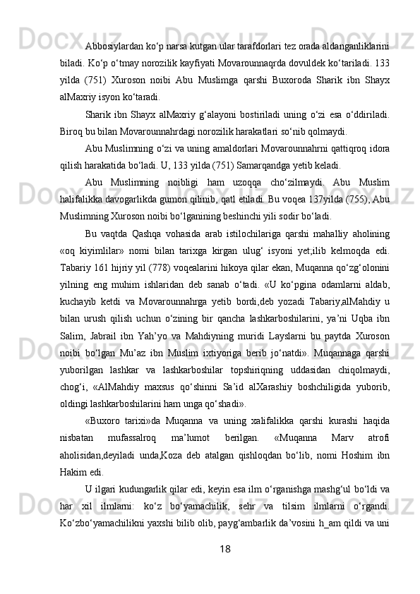 Abbosiylardan ko‘p narsa kutgan ular tarafdorlari tez orada aldanganliklarini
biladi. Ko‘p o‘tmay norozilik kayfiyati Movarounnaqrda dovuldek ko‘tariladi. 133
yilda   (751)   Xuroson   noibi   Abu   Muslimga   qarshi   Buxoroda   Sharik   ibn   Shayx
alMaxriy isyon ko‘taradi.
Sharik   ibn   Shayx   alMaxriy   g‘alayoni   bostiriladi   uning   o‘zi   esa   o‘ddiriladi.
Biroq bu bilan Movarounnahrdagi norozilik harakatlari so‘nib qolmaydi.
Abu Muslimning o‘zi va uning amaldorlari Movarounnahrni qattiqroq idora
qilish harakatida bo‘ladi. U, 133 yilda (751) Samarqandga yetib keladi.
Abu   Muslimning   noibligi   ham   uzoqqa   cho‘zilmaydi.   Abu   Muslim
halifalikka davogarlikda gumon qilinib, qatl etiladi. Bu voqea 137yilda (755), Abu
Muslimning Xuroson noi bi bo‘lganining beshinchi yili sodir bo‘ladi.
Bu   vaqtda   Qashqa   vohasida   arab   istilochilariga   qarshi   mahalliy   aholining
«oq   kiyimlilar»   nomi   bilan   tarixga   kirgan   ulug‘   isyoni   yet;ilib   kelmoqda   edi.
Tabariy 161 hijriy yil (778) voqealarini hikoya qilar ekan, Muqanna qo‘zg‘olonini
yilning   eng   muhim   ishlaridan   deb   sanab   o‘tadi.   «U   ko‘pgina   odamlarni   aldab,
kuchayib   ketdi   va   Movarounnahrga   yetib   bordi,deb   yozadi   Tabariy,alMahdiy   u
bilan   urush   qilish   uchun   o‘zining   bir   qancha   lashkarboshilarini,   ya’ni   Uqba   ibn
Salim,   Jabrail   ibn   Yah’yo   va   Mahdiyning   muridi   Layslarni   bu   paytda   Xuroson
noibi   bo‘lgan   Mu’az   ibn   Muslim   ixtiyoriga   berib   jo‘natdi».   Muqannaga   qarshi
yuborilgan   lashkar   va   lashkarboshilar   topshiriqning   uddasidan   chiqolmaydi,
chog‘i,   «AlMahdiy   maxsus   qo‘shinni   Sa’id   alXarashiy   boshchiligida   yuborib,
oldingi lash karboshilarini ham unga qo‘shadi».
«Buxoro   tarixi»da   Muqanna   va   uning   xalifalikka   qarshi   kurashi   haqida
nisbatan   mufassalroq   ma’lumot   berilgan.   «Muqanna   Marv   atrofi
aholisidan,deyiladi   unda,Koza   deb   atalgan   qishloqdan   bo‘lib,   nomi   Hoshim   ibn
Hakim edi.  
U ilgari kudungarlik qilar edi, keyin esa ilm o‘rganishga mashg‘ul bo‘ldi va
har   xil   ilmlarni:   ko‘z   bo‘yamachilik,   sehr   va   tilsim   ilmlarni   o‘rgandi.
Ko‘zbo‘yamachilikni yaxshi bilib olib, payg‘ambarlik da’vosini h_am qildi va uni
18 