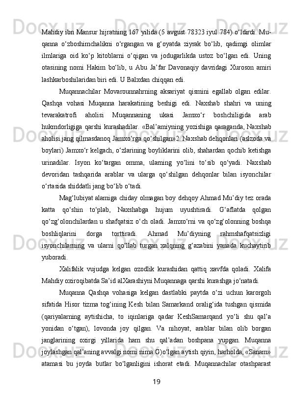 Mahdiy ibn Mansur  hijratning 167 yilida (5 avgust  78323 iyul 784) o‘ldirdi. Mu -
qanna   o‘zboshimchalikni   o‘rgangan   va   g‘oyatda   ziyrak   bo‘lib,   qadimgi   olimlar
ilmlariga   oid   ko‘p   kitoblarni   o‘qigan   va   jodugarlikda   ustoz   bo‘lgan   edi.   Uning
otasining   nomi   Hakim   bo‘lib,   u   Abu   Ja’far   Davonaqiy   davridagi   Xuroson   amiri
lashkarboshilaridan biri edi. U Balxdan chiqqan edi.
Muqannachilar   Movarounnahrning   aksariyat   qismini   egallab   olgan   edilar.
Qashqa   vohasi   Muqanna   harakatining   beshigi   edi.   Naxshab   shahri   va   uning
tevarakatrofi   aholisi   Mu qannaning   ukasi   Jamxo‘r   boshchiligida   arab
hukmdorligiga   qarshi   kurashadilar.   «Bal’amiyning   yozishiga   qaraganda,   Nax shab
aholisi jang qilmasdanoq Jamxo‘rga qo‘shilgan»2. Nax shab dehqonlari (aslzoda va
boylari) Jamxo‘r kelgach, o‘zlarining boyliklarini olib, shahardan qochib ketishga
urinadilar.   Isyon   ko‘targan   omma,   ularning   yo‘lini   to‘sib   qo‘yadi.   Nax shab
devoridan   tashqarida   arablar   va   ularga   qo‘shilgan   dehqonlar   bilan   isyonchilar
o‘rtasida shiddatli jang bo‘lib o‘tadi.
Mag‘lubiyat alamiga chiday olmagan boy dehqoy Ahmad Mu’diy tez orada
katta   qo‘shin   to‘plab,   Naxshabga   hujum   uyushtiradi.   G‘aflatda   qolgan
qo‘zg‘olonchilardan u shafqatsiz o‘ch oladi. Jamxo‘rni va qo‘zg‘olonning boshqa
boshliqlarini   dorga   torttiradi.   Ahmad   Mu’diyning   rahmshafqatsizligi
isyonchilarning   va   ularni   qo‘llab   turgan   xalqning   g‘azabini   yanada   kuchaytirib
yuboradi.
Xalifalik   vujudga   kelgan   ozodlik   kurashidan   qattiq   xavfda   qoladi.   Xalifa
Mahdiy oxiroqibatda Sa’id alXarashiyni Muqannaga qarshi kurashga jo‘natadi.
Muqanna   Qashqa   vohasiga   kelgan   dastlabki   paytda   o‘zi   uchun   karorgoh
sifatida   Hisor   tizma   tog‘ining   Kesh   bilan   Samark and   oralig‘ida   tushgan   qismida
(qariyalarning   aytishicha,   to   iqinlariga   qadar   KeshSamarqand   yo‘li   shu   qal’a
yonidan   o‘tgan),   lovonda   joy   qilgan.   Va   nihoyat,   arablar   bilan   olib   borgan
janglarining   oxirgi   yillarida   ham   shu   qal’adan   boshpana   yupgan.   Muqanna
joylashgan qal’aning avvalgi nomi nima G)o‘lgan aytish qiyin, harholda, «Sanam»
atamasi   bu   joyda   butlar   bo‘lganligini   ishorat   etadi.   Muqannachilar   otashparast
19 