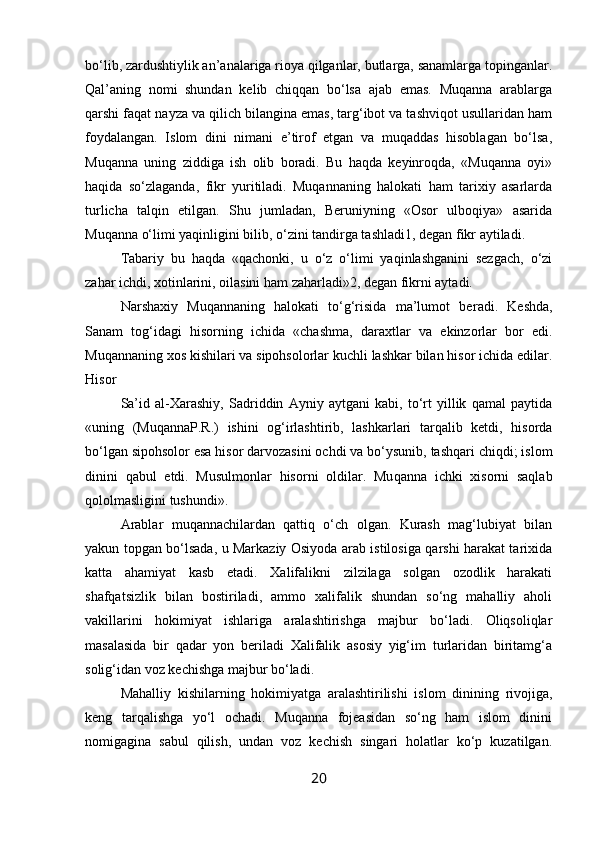 bo‘lib, zardushtiylik an’analariga rioya qilganlar, butlarga, sanamlarga topinganlar.
Qal’aning   nomi   shundan   kelib   chiqqan   bo‘lsa   ajab   emas.   Muqanna   arablarga
qarshi faqat nayza va qilich bilangina emas, targ‘ibot va tashviqot usullaridan ham
foydalangan.   Islom   dini   nimani   e’tirof   etgan   va   muqaddas   hisoblagan   bo‘lsa,
Muqanna   uning   ziddiga   ish   olib   boradi.   Bu   haqda   keyinroqda,   «Muqanna   oyi»
haqida   so‘zlaganda,   fikr   yuritiladi.   Muqannaning   halokati   ham   tarixiy   asarlarda
turlicha   talqin   etilgan.   Shu   jumladan,   Beruniyning   «Osor   ulboqiya»   asarida
Muqanna o‘limi yaqinligini bilib, o‘zini tandirga tashladi1, degan fikr aytiladi.
Tabariy   bu   haqda   «qachonki,   u   o‘z   o‘limi   yaqinlashganini   sezgach,   o‘zi
zahar ichdi, xotinlarini, oilasini ham zaharladi»2, degan fikrni aytadi.
Narshaxiy   Muqannaning   halokati   to‘g‘risida   ma’lumot   be radi.   Keshda,
Sanam   tog‘idagi   hisorning   ichida   «chashma,   darax tlar   va   ekinzorlar   bor   edi.
Muqannaning xos kishilari va sipohsolorlar kuchli lashkar bilan hisor ichida edilar.
Hisor
Sa’id   al-Xarashiy,   Sadriddin   Ayniy   aytgani   kabi,   to‘rt   yillik   qamal   paytida
«uning   (MuqannaP.R.)   ishini   og‘irlashtirib,   lashkarlari   tarqalib   ketdi,   hisorda
bo‘lgan sipohsolor esa hisor darvozasini ochdi va bo‘ysunib, tashqari chiqdi; islom
dinini   qabul   etdi.   Musulmonlar   hisorni   oldilar.   Mu qanna   ichki   xisorni   saqlab
qololmasligini tushundi».
Arablar   muqannachilardan   qattiq   o‘ch   olgan.   Kurash   mag‘lubiyat   bilan
yakun topgan bo‘lsada, u Markaziy Osiyoda arab istilosiga qarshi harakat tarixida
katta   ahamiyat   kasb   etadi.   Xalifalikni   zilzilaga   solgan   ozodlik   harakati
shafqatsizlik   bilan   bostiriladi,   ammo   xalifalik   shundan   so‘ng   mahalliy   aholi
vakillarini   hokimiyat   ishlariga   aralashtirishga   majbur   bo‘ladi.   Oliqsoliqlar
masalasida   bir   qadar   yon   beriladi   Xalifalik   asosiy   yig‘im   turlaridan   biritamg‘a
solig‘idan voz kechishga majbur bo‘ladi. 
Mahalliy   kishilarning   hokimiyatga   aralashtirilishi   is lom   dinining   rivojiga,
keng   tarqalishga   yo‘l   ochadi.   Muqanna   fojeasidan   so‘ng   ham   islom   dinini
nomigagina   sabul   qilish,   undan   voz   kechish   singari   holatlar   ko‘p   kuzatilgan.
20 