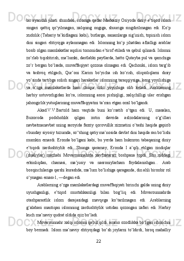 bir ayanchli jihati shundaki, islomga qadar Markaziy Osiyoda diniy e’tiqod islom
singari   qattiq   qo‘yilmagan,   xalqning   ongiga,   shuuriga   singdirilmagan   edi.   Ko‘p
xudolik (Tabariy ta’kidlagani kabi), butlarga, sanamlarga sig‘inish, topinish islom
dini   singari   ehtiyojga   aylanmagan   edi.   Islomning   ko‘p   jihatdan   afzalligi   arab lar
bosib olgan mamlakatlar aqolisi tomonidan e’tirof etiladi va qabul qilinadi. Islomni
zo‘rlab tiqishtirish, ma’lumki, dastlabki paytlarda, hatto Qutayba pul va qamchiga
zo‘r   bergan   bo‘lsada,   muvaffaqiyat   qozona   olmagan   edi.   Qachonki,   islom   targ‘ib
va   tashviq   etilgach,   Qur’oni   Karim   bo‘yicha   ish   ko‘rish,   oliqsoliqlarni   diniy
yo‘sinda tartibga solish singari harakatlar islomning taraqqiysiga, keng yoyilishiga
va   o‘zga   mamlakatlarda   ham   chuqur   ildiz   yoyishiga   olib   keladi.   Arablarning
harbiy   ustuvorligidan   ko‘ra,   islomning   asosi   pishiqligi,   xalqchilligi   ular   erishgan
jahongirlik yutuqlarining muvaffaqiyatini ta’min etgan omil bo‘lgandi.
Akad.V.V.Bartold   ham   vaqtida   buni   ko‘rsatib   o‘tgan   edi.   U,   masalan,
Buxoroda   podshohlik   qilgan   xotin   davrida   aslzodalarning   o‘g‘illari
navbatmanavbat uning saroyida faxriy qorovullik xizmatini o‘tashi haqida gapirib
«bunday siyosiy tuzumda, so‘'shing qatiy ma’nosida davlat dini haqida ran bo‘lishi
mumkin   emasdi.   Eronda   bo‘lgani   kabi,   bu   yerda   ham   hukmron   tabaqaning   diniy
e’tiqodi   zardushtiylik   edi.   Shunga   qaramay,   Eronda   I   a’qib   etilgan   zindiqlar
(dualiylar)   mazhabi   Movarounnahrda   xavfxatarsiz   boshpana   topdi.   Shu   xiddagi
erkinliqdan,   chamasi,   ma’jusiy   va   nasroniylarham   foydalanishgan...   Arab
bosqinchilariga qarshi kurashda, ma’lum bo‘lishiga qaraganda, din ahli bironbir rol
o‘ynagan emas»1, —degan edi.
Arablarning o‘zga mamlakatlardagi muvaffaqiyati birinchi galda uning diniy
uyushganligi,   e’tiqod   mustahkamligi   bilan   bog‘liq   edi.   Movarounnahrda
otashparastlik   islom   darajasidagi   mavqega   ko‘tarilmagan   edi.   Arablarning
g‘alabasi   mantiqan   islomning   zardushtiylik   ustidan   qozongan   zafari   edi.   Harbiy
kuch ma’naviy qudrat oldida ojiz bo‘ladi.
Movarounnahr xalqi islomni qabul qildi, ammo ozodlikka bo‘lgan ishonchni
boy   bermadi.   Islom   ma’naviy   ehtiyojdagi   bo‘sh   joylarni   to‘ldirdi,   biroq   mahalliy
22 