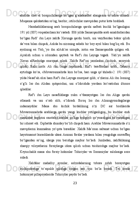 aholida   chet   el   bosqinchilariga   bo‘lgan   g‘azabnafrat   alangasini   so‘ndira   olmadi.
Muqanna qalokatidan so‘ng, baribir, istilochilar mavqeidan putur keta boshladi.
Naxshabliklarning   arab   bosqinchilariga   qarshi   nafrati   kuchli   bo‘lganligini
191 yil (807) voqealariham ko‘rsatadi. 806 yilda Samarqandda arab amaldorlaridan
bo‘lgan   Rafi’   ibn   Lays   xalifa   Xorunga   qarshi   borib,   uni   vazifasidan   bekor   qilish
da’vosi bilan chiqadi, Aslida bu nizoning sababi bir boy ayol bilan bog‘liq edi. Bu
ayolning   eri   Yah_’yo   ibn   alAsh’as   uzoqda,   xotin   esa   Samarqandda   qolgan   edi.
Ajralish   uchun   u   islomdan   qaytadi   va   Raf’i   ibn   Laysga   tegadi.   Yah’yo   xalifa
Xorun   alRashidga   murojaat   qiladi.   Xalifa   Raf’ini   jazolashni   (bichish,   sazoyish
qilish)   Balx   noibi   Ali   ibn   Isoga   topshiradi.   Raf’i   tarafdorlari   ortib,   Tabariy
aytishiga   ko‘ra,   «Movarounnahrda   kim   bo‘lsa,   bari   unga   qo‘shiladi»2.   191   (807)
yilda Nasaf ah.olisi ham Raf’i ibn Laysga murojaat qilib, o‘zlarini Ali ibn Isoning
o‘g‘li   Iso   ibn   Alidan   qutqarishni,   uni   o‘ldirishda   yordam   ko‘rsatishni   iltimos
qiladilar.
Raf’i   ibn   Lays   nasafliklarga   zulm   o‘tkazayotgan   Iso   ibn   Aliga   qarshi
otlanadi   va   uni   o‘rab   olib,   o‘ldiradi.   Biroq   Iso   ibn   Aliningyonidagilarga
indamaydilar.   Mana   shu   kichik   birdalilning   o‘zi   DC   asr   boshlarida
Movarounnahrda   arablarga   qarshi   yangi   kuchlar   yetilganligini,   bu   kuchlar   endi
mamlakat taqdirini mustabid arablar qo‘liga toshpirib qo‘ymasligini ko‘rsatadigan
bir ishorat edi. Oqibatda shunday bo‘lib chiqadi ham. Arablar Movarounnahrda o‘z
mavqelarini   kunmakun   yo‘qota   boradilar.   Xalifa   Ma’mun   saltanat   uchun   bo‘lgan
hayotmamot kurashlarida ukasi Aminni forslar yordami bilan yengishga muvaffaq
bo‘lgandan   so‘ng,   ularga   yon   berishga   majbur   bo‘ladi.   Jumladan,   xalifalikning
sharqiy   viloyatlarini   forsiylarga   idora   qilish   uchun   toishirishga   majbur   bo‘ladi.
Keyinchalik   mana   shu   forsiy   hokimlar   Tohiriylar   va   Somoniylar   sulolasiga   asos
soladi.
Xalifalar   mahalliy   ayonlar,   aslzodalarning   tobora   oshib   borayotgan
kuchqudratiga   to‘sqinlik   qilishga   borgan   sari   ojiz   bo‘la   boradi.   Tez   orada
hokimiyat pillapoyalarida Tohiriylar paydo bo‘ladi. 
23 