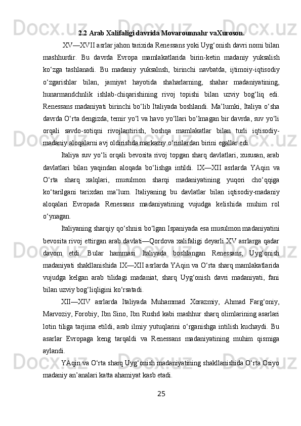 2.2 Arab   Xalifaligi   davrida   Movarounnahr   va Xuroson.
 XV—XVII asrlar jahon tarixida Renessans yoki Uyg‘onish davri nomi bilan
mashhurdir.   Bu   davrda   Evropa   mamlakatlarida   birin-ketin   madaniy   yuksalish
ko‘zga   tashlanadi.   Bu   madaniy   yuksalnsh,   birinchi   navbatda,   ijtimoiy-iqtisodiy
o‘zgarishlar   bilan,   jamiyat   hayotida   shaharlarning,   shahar   madaniyatining,
hunarmandchnlik   ishlab-chiqarishining   rivoj   topishi   bilan   uzviy   bog‘liq   edi.
Renessans madaniyati birinchi bo‘lib Italiyada boshlandi. Ma’lumki, Italiya o‘sha
davrda O‘rta dengizda, temir yo‘l va havo yo‘llari bo‘lmagan bir davrda, suv yo‘li
orqali   savdo-sotiqni   rivojlantirish,   boshqa   mamlakatlar   bilan   turli   iqtisodiy-
madaniy   aloqalarni avj   oldirishda markaziy   o‘rinlardan birini   egallar   edi.
Italiya suv yo‘li orqali bevosita rivoj topgan sharq davlatlari, xususan, arab
davlatlari   bilan   yaqindan   aloqada   bo‘lishga   intildi.   IX—XII   asrlarda   YAqin   va
O‘rta   sharq   xalqlari,   musulmon   sharqi   madaniyatining   yuqori   cho‘qqiga
ko‘tarilgani   tarixdan   ma’lum.   Italiyaning   bu   davlatlar   bilan   iqtisodiy-madaniy
aloqalari   Evropada   Renessans   madaniyatining   vujudga   kelishida   muhim   rol
o‘ynagan.
Italiyaning sharqiy qo‘shnisi bo‘lgan Ispaniyada esa musulmon madaniyatini
bevosita rivoj ettirgan arab davlati—Qordova xalifaligi deyarli XV asrlarga qadar
davom   etdi.   Bular   hammasi   Italiyada   boshlangan   Renessans,   Uyg‘onish
madaniyati   shakllanishida IX—XII asrlarda YAqin va O‘rta sharq mamlakatlarida
vujudga   kelgan   arab   tilidagi   madaniat,   sharq   Uyg‘onish   davri   madaniyati,   fani
bilan uzviy   bog‘liqligini ko‘rsatadi.
XII—XIV   asrlarda   Italiyada   Muhammad   Xorazmiy,   Ahmad   Farg‘oniy,
Marvoziy, Forobiy, Ibn Sino, Ibn Rushd kabi mashhur sharq olimlarining asarlari
lotin  tiliga  tarjima  etildi,  arab  ilmiy  yutuqlarini   o‘rganishga   intilish   kuchaydi.  Bu
asarlar   Evropaga   keng   tarqaldi   va   Renessans   madaniyatining   muhim   qismiga
aylandi.
YAqin va O‘rta sharq Uyg‘onish madaniyatining shakllanishida O‘rta Osiyo
madaniy   an’analari   katta ahamiyat   kasb etadi.
25 
