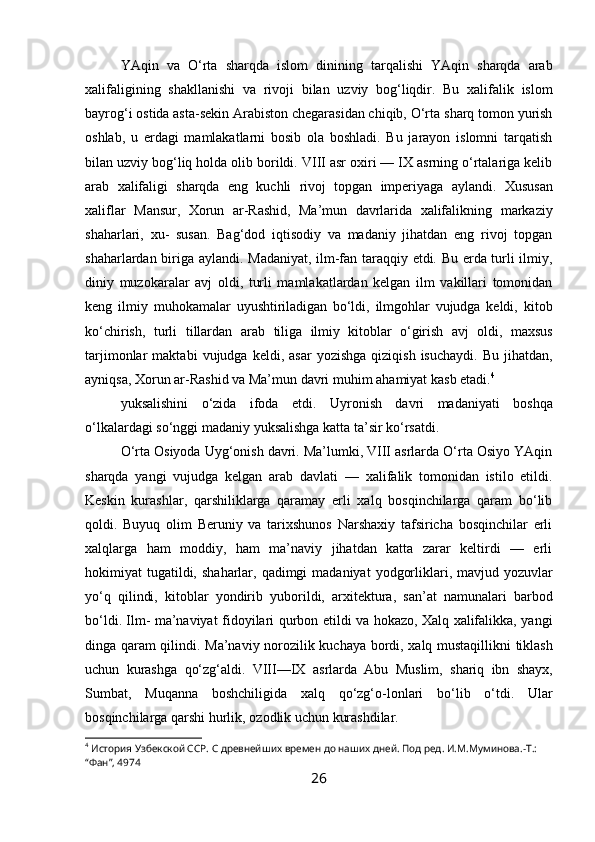 YAqin   va   O‘rta   sharqda   islom   dinining   tarqalishi   YAqin   sharqda   arab
xalifaligining   shakllanishi   va   rivoji   bilan   uzviy   bog‘liqdir.   Bu   xalifalik   islom
bayrog‘i ostida asta-sekin   Arabiston chegarasidan chiqib,   O‘rta   sharq   tomon   yurish
oshlab,   u   erdagi   mamlakatlarni   bosib   ola   boshladi.   Bu   jarayon   islomni   tarqatish
bilan uzviy bog‘liq holda olib borildi. VIII asr oxiri — IX asrning o‘rtalariga kelib
arab   xalifaligi   sharqda   eng   kuchli   rivoj   topgan   imperiyaga   aylandi.   Xususan
xaliflar   Mansur,   Xorun   ar-Rashid,   Ma’mun   davrlarida   xalifalikning   markaziy
shaharlari,   xu-   susan.   Bag‘dod   iqtisodiy   va   madaniy   jihatdan   eng   rivoj   topgan
shaharlardan biriga   aylandi.   Madaniyat,   ilm-fan   taraqqiy   etdi.   Bu   erda   turli   ilmiy,
diniy   muzokaralar   avj   oldi,   turli   mamlakatlardan   kelgan   ilm   vakillari   tomonidan
keng   ilmiy   muhokamalar   uyushtiriladigan   bo‘ldi,   ilmgohlar   vujudga   keldi,   kitob
ko‘chirish,   turli   tillardan   arab   tiliga   ilmiy   kitoblar   o‘girish   avj   oldi,   maxsus
tarjimonlar   maktabi   vujudga   keldi,   asar   yozishga   qiziqish   isuchaydi.   Bu  jihatdan,
ayniqsa, Xorun ar-Rashid va Ma’mun   davri muhim   ahamiyat   kasb   etadi. 4
yuksalishini   o‘zida   ifoda   etdi.   Uyronish   davri   madaniyati   boshqa
o‘lkalardagi   so‘nggi madaniy   yuksalishga   katta   ta’sir   ko‘rsatdi.
O‘rta Osiyoda Uyg‘onish davri. Ma’lumki, VIII asrlarda O‘rta Osiyo YAqin
sharqda   yangi   vujudga   kelgan   arab   davlati   —   xalifalik   tomonidan   istilo   etildi.
Keskin   kurashlar,   qarshiliklarga   qaramay   erli   xalq   bosqinchilarga   qaram   bo‘lib
qoldi.   Buyuq   olim   Beruniy   va   tarixshunos   Narshaxiy   tafsiricha   bosqinchilar   erli
xalqlarga   ham   moddiy,   ham   ma’naviy   jihatdan   katta   zarar   keltirdi   —   erli
hokimiyat   tugatildi,   shaharlar,   qadimgi   madaniyat   yodgorliklari,   mavjud   yozuvlar
yo‘q   qilindi,   kitoblar   yondirib   yuborildi,   arxitektura,   san’at   namunalari   barbod
bo‘ldi.   Ilm-   ma’naviyat   fidoyilari   qurbon   etildi   va   hokazo,   Xalq   xalifalikka,   yangi
dinga   qaram qilindi.   Ma’naviy   norozilik   kuchaya   bordi,   xalq   mustaqillikni   tiklash
uchun   kurashga   qo‘zg‘aldi.   VIII—IX   asrlarda   Abu   Muslim,   shariq   ibn   shayx,
Sumbat,   Muqanna   boshchiligida   xalq   qo‘zg‘o-lonlari   bo‘lib   o‘tdi.   Ular
bosqinchilarga   qarshi   hurlik,   ozodlik   uchun   kurashdilar.
4
 История Узбекской ССР. С древнейших времен до наших дней. Под ред. И.М.Муминова.-Т.: 
“Фан”, 4974
26 