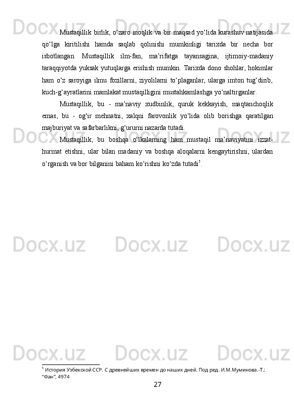 Mustaqillik birlik, o‘zaro inoqlik va bir maqsad yo‘lida kurashuv natijasida
qo‘lga   kiritilishi   hamda   saqlab   qolinishi   mumkinligi   tarixda   bir   necha   bor
isbotlangan.   Mustaqillik   ilm-fan,   ma’rifatga   tayansagina,   ijtimoiy-madaniy
taraqqiyotda yuksak yutuqlarga erishish mumkin. Tarixda dono shohlar, hokimlar
ham   o‘z   saroyiga   ilmu   fozillarni,   ziyolilarni   to‘plaganlar,   ularga   imton   tug‘dirib,
kuch-g‘ayratlarini   mamlakat   mustaqilligini   mustahkamlashga   yo‘naltirganlar.
Mustaqillik,   bu   -   ma’naviy   xudbinlik,   quruk   kekkayish,   maqtanchoqlik
emas,   bu   -   og‘ir   mehnatni,   xalqni   farovonlik   yo‘lida   olib   borishga   qaratilgan
majburiyat   va   safarbarlikni,   g‘ururni   nazarda tutadi.
Mustaqillik,   bu   boshqa   o‘lkalarning   ham   mustaqil   ma’naviyatini   izzat-
hurmat   etishni,   ular   bilan   madaniy   va   boshqa   aloqalarni   kengaytirishni,   ulardan
o‘rganish   va   bor   bilganini   baham   ko‘rishni   ko‘zda   tutadi 5
.
 
                                    
5
 История Узбекской ССР. С древнейших времен до наших дней. Под ред. И.М.Муминова.-Т.: 
“Фан”, 4974
27 