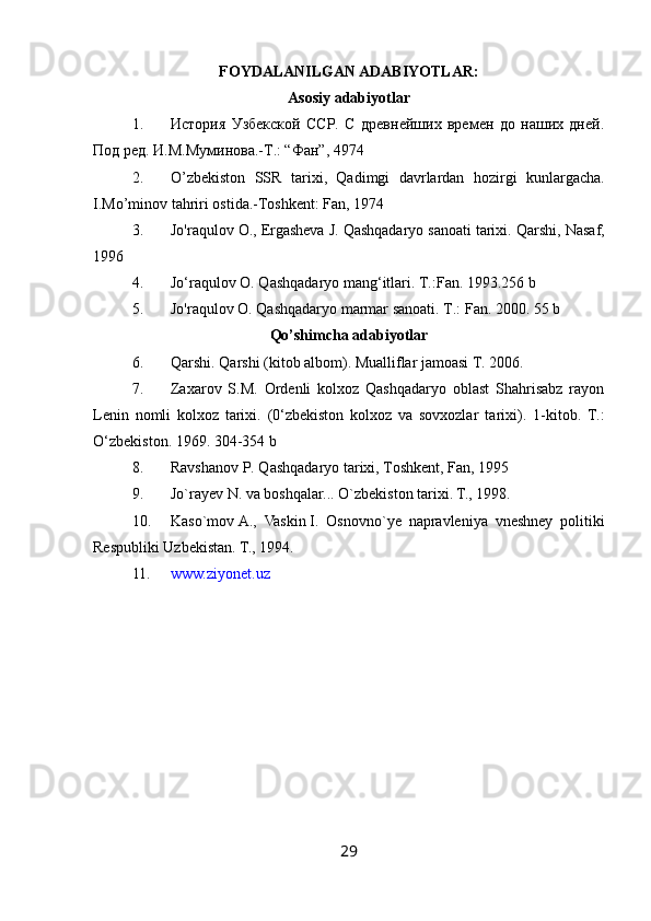 FOYDALANILGAN ADABIYOTLAR:
Asosiy adabiyotlar
1. История   Узбекской   ССР.   С   древнейших   времен   до   наших   дней.
Под ред. И.М.Муминова.-Т.: “Фан”, 4974
2. O ’ zbekiston   SSR   tarixi ,   Qadimgi   davrlardan   hozirgi   kunlargacha .
I.Mo’minov tahriri ostida.-Toshkent: Fan, 1974
3. Jo'raqulov O., Ergasheva J. Qashqadaryo sanoati tarixi.  Qarshi, Nasaf,
1996
4. Jo‘raqulov O. Qashqadaryo mang‘itlari.  T.:Fan. 1993.256 b
5. Jo'raqulov O. Qashqadaryo marmar sanoati.  Т.: Fan. 2000. 55 b
Qo’shimcha adabiyotlar
6. Qarshi. Qarshi (kitob albom). Mualliflar jamoasi T. 2006.
7. Zaxarov   S.M.   Ordenli   kolxoz   Qashqadaryo   oblast   Shahrisabz   rayon
Lenin   nomli   kolxoz   tarixi.   (0‘zbekiston   kolxoz   va   sovxozlar   ta rixi).   1-kitob.   Т.:
O ‘zbekiston. 1969. 304-354 b
8. Ravshanov P. Qashqadaryo tarixi, Toshkent, Fan, 1995
9. Jo`rayev   N. va boshqalar...  O`zbekiston tarixi. T., 1998.
10. Kaso ` mov   A .,   Vaskin   I .   Osnovno ` ye   napravleniya   vneshney   politiki
Respubliki   Uzbekistan . T., 1994.
11. www.ziyonet.uz
29 