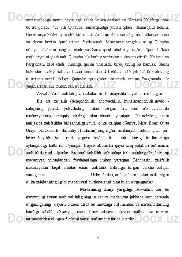 xorazmshohga   taxtni   qayta   egallashda   ko maklashadi   va   Xorazm   Xalifatga   tobeʻ
bo lib   qoladi.   712   yili   Qutayba   Samarqandga   yurish   qiladi.   Samarqand   hokimi	
ʻ
Gurek unga keskin qarshilik ko rsatadi. Arab qo shini qamalga mo ljallangan otish	
ʻ ʻ ʻ
va   devor   buzish   qurollaridan   foydalanadi.   Murosasiz   jangdan   so ng   Qutayba	
ʻ
nihoyat   shaharni   ishg or   etadi   va   Samarqand   aholisiga   og ir   o lpon   to lash	
ʻ ʻ ʻ ʻ
majburiyatini yuklatadi. Qutayba o z harbiy yurishlarini davom ettirib, Xo jand va	
ʻ ʻ
Farg onani   zabt   etadi,   Shoshga   qarshi   urushadi,   biroq   uning   bu   hamlasi   Shosh	
ʻ
hukmdori   turkiy   Bahodir   tudun   tomonidan   daf   etiladi.   715   yili   halifa   Validning
o limidan   voqif   bo lgan   Qutayba   qo zg alon   ko taradi,   ammo   Farg onada   o z	
ʻ ʻ ʻ ʻ ʻ ʻ ʻ
yaqinlaridan biri tomonidan o ldiriladi.	
ʻ
Avvalo,   Arab   xalifaligida   nisbatan   tinch,   osoyishta   hayot   ta'   minlangan.
Bu   esa   xo‘jalik   (dehqonchilik,   chorvachilik,   hunarmandchilik,savdo   -
sotiq)ning   yanada   yuksalishiga   imkon   bergan.   Bu   omil   o‘z   navbatida
madaniyatning   taraqqiy   etishiga   shart-sharoit   yaratgan.   Ikkinchidan,   istilo
natijasida   xalifalikka   birlashtirilgan   turli   o‘lka   xalqlari   (Suriya,   Misr,   Eron;   O‘rta
Osiyo,   Kavkazorti,   shimoliy   Hindiston)ning   ilg‘or   madaniyati   imkon   qadar   bir-
birini   boyitdi.   Bu   o‘rinda   yagona   davlat   tili   -   arab   tilining   ilm-fan   tiliga
aylanganligi   katta   rol   o‘ynagan.   Buyuk   allomalar   qaysi   xalq   vakillari   bo‘lmasin,
arab  tilida   ijod  qilganlar.  Bu  omil  xalifalik  tarkibidagi  turli   xalqlarga   bir-birining
madaniyati   yutuqlaridan   foydalanishga   imkon   yaratgan.   Binobarin,   xalifalik
madaniyatini   faqat   arablar   emas,   xalifalik   tarkibiga   kirgan   barcha   xalqlar
yaratganlar. Uchinchidan,   arablar   ham   o‘zlari   istilo   etgan
o‘lka   xalqlarining   ilg‘or   madaniyati   durdonalarini   qunt   bilan   o‘rganganlar.
Mavzuning   ilmiy   yangiligi .   Avvalam   bor   bu
mavzuning   aynan   arab   xalifaligining   san'at   va   madaniyat   jabhada   kam   darajada
o‘rganilganligi, deyarli   o‘zbek   tilida   bu   mavzuga   oid   manbaa   va   ma'lumotlarning
kamligi   sababli,   aksariyat   ruscha   ilmiy   adabiyot,   davriy   matbuot   va   internet
tarmoqlaridan olingan fikrlarni   yangi ma'lumot   sifatida kiritdik.
5 