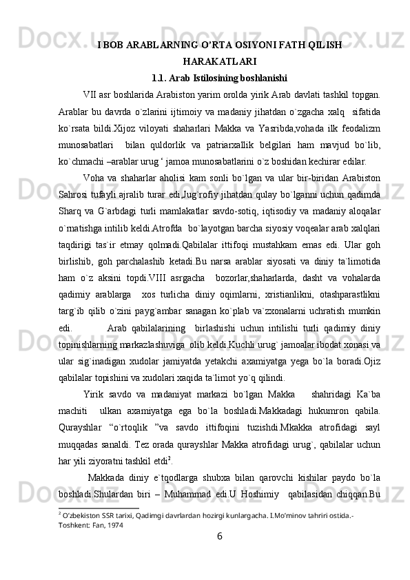I BOB ARABLARNING O’RTA OSIYONI FATH QILISH
HARAKATLARI
1.1.  Arab Istilosining boshlanishi
VII asr boshlarida Arabiston yarim orolda yirik Arab davlati tashkil topgan.
Arablar   bu   davrda   o`zlarini   ijtimoiy   va   madaniy   jihatdan   o`zgacha   xalq     sifatida
ko`rsata   bildi.Xijoz   viloyati   shaharlari   Makka   va   Yasribda,vohada   ilk   feodalizm
munosabatlari     bilan   quldorlik   va   patriarxallik   belgilari   ham   mavjud   bo`lib,
ko`chmachi –arablar urug ‘ jamoa munosabatlarini o`z boshidan kechirar edilar.
Voha   va   shaharlar   aholisi   kam   sonli   bo`lgan   va   ular   bir-biridan   Arabiston
Sahrosi  tufayli ajralib turar edi,Jug`rofiy jihatdan qulay bo`lganni uchun qadimda
Sharq   va   G`arbdagi   turli   mamlakatlar   savdo-sotiq,   iqtisodiy   va   madaniy   aloqalar
o`rnatishga intilib keldi.Atrofda  bo`layotgan barcha siyosiy voqealar arab xalqlari
taqdirigi   tas`ir   etmay   qolmadi.Qabilalar   ittifoqi   mustahkam   emas   edi.   Ular   goh
birlishib,   goh   parchalashib   ketadi.Bu   narsa   arablar   siyosati   va   diniy   ta`limotida
ham   o`z   aksini   topdi.VIII   asrgacha     bozorlar,shaharlarda,   dasht   va   vohalarda
qadimiy   arablarga     xos   turlicha   diniy   oqimlarni,   xristianlikni,   otashparastlikni
targ`ib   qilib   o`zini   payg`ambar   sanagan   ko`plab   va`zxonalarni   uchratish   mumkin
edi.  Arab   qabilalarining     birlashishi   uchun   intilishi   turli   qadimiy   diniy
topinishlarning markazlashuviga  olib keldi.Kuchli urug` jamoalar ibodat xonasi va
ular   sig`inadigan   xudolar   jamiyatda   yetakchi   axamiyatga   yega   bo`la   boradi.Ojiz
qabilalar topishini va xudolari xaqida ta`limot yo`q qilindi.
Yirik   savdo   va   madaniyat   markazi   bo`lgan   Makka       shahridagi   Ka`ba
machiti     ulkan   axamiyatga   ega   bo`la   boshladi.Makkadagi   hukumron   qabila.
Qurayshlar   “o`rtoqlik   ”va   savdo   ittifoqini   tuzishdi.Mkakka   atrofidagi   sayl
muqqadas   sanaldi.   Tez   orada   qurayshlar   Makka   atrofidagi   urug`,   qabilalar   uchun
har yili ziyoratni tashkil etdi 2
.
  Makkada   diniy   e`tqodlarga   shubxa   bilan   qarovchi   kishilar   paydo   bo`la
boshladi.Shulardan   biri   –   Muhammad   edi.U   Hoshimiy     qabilasidan   chiqqan.Bu
2
 O’zbekiston SSR tarixi, Qadimgi davrlardan hozirgi kunlargacha. I.Mo’minov tahriri ostida.-
Toshkent: Fan, 1974
6 