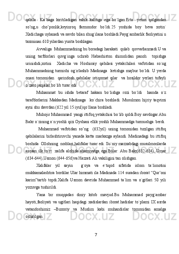 qabila     Ka`baga   kiritiladigan   eshik   kalitiga   ega   bo`lgan.Erta     yetim   qolgandan
so’ng,u   cho’ponlik,keyinroq   farmondor   bo`ldi.25   yoshida   boy   beva   xotin`
Xadichaga uylanadi va savdo bilan shug`ilana boshladi.Payg`ambarlik faoliyatini u
taxminan 610 yilardan yurita boshlagan
Avvaliga  Muhammadning bu boradagi harakati  qulab  quvvatlanmadi.U va
uning   tarfdorlari   quvg`inga   uchrab   Habashiston   shimolidan   panoh     topishga
urinishdi,xotini     Xadicha   va   Hoshimiy   qabilasi   yetakchilari   vafotidan   so`ng
Muhammadning   turmishi   og`irlashib   Madinaga     ketishga   majbur   bo`ldi.   U   yerda
onasi   tomonidan     qarindosh   qabilalar   istiqomat   qilar     va   hosildor   yerlari   tufayli
o’zaro janjalar bo`lib turar edi.
Muhammat   bu   ishda   betaraf   hakam   bo`lishga   rozi   bo`ldi     hamda   o`z
tarafdorlarini   Makkadan   Madinaga     ko`chira   boshladi.   Musulmon   hijriy   taqvimi
ayni shu davrdan (622 yil.15 iyul)qo`llana boshladi.
Muhojir Muhammad  yangi ittifoq yetakchisi bo`lib qoldi.Boy savdogar Abu
Bakr o`zining o`n yoshli qizi Oyshani ellik yoshli Muhammadga turmushga  berdi.
  Muhammad   vafotidan   so’ng     (632yil)   uning   tomonidan   tuzilgan   ittifoq
qabilalarini   birlashtiruvchi   yanada   katta   markazga   aylandi.   Madinadagi   bu   ittifoq
boshida  Ollohning  noiblari,halifalar turar edi. Su`niy mazxabdagi musulmonlarda
asosan   ilk   to`rt     xalifa   alohida   ahamiyatga   ega.Bular:   Abu   Bakr(632-634),   Umar
(634-644),Usmon (644-656)va Hazrati Ali vakiligini tan olishgan.
Xalifalar   yil   sayin     g`oya   va   e`tiqod   sifatida   islom   ta`limotini
mukkamalashtira bordilar.Ular himmati ila Madinada 114 suradan iborat “Qur’oni
karim”tartib   topdi.Xalifa   Usmon   davrida   Muhammad   ta`lim   va   o`gitlari   50   yili
yozuvga tushirildi.
Yana   bir   muqqadas   diniy   kitob   mavjud.Bu   Muhammad   payg`ambar
hayoti,faoliyati   va   ugitlari   haqidagi   xadislardan   iborat.hadislar   to`plami   IX   asrda
vatandoshimiz   –Buxoriy   va   Muslim   kabi   muhandislar   tomonidan   amalga
oshirilgan.
7 