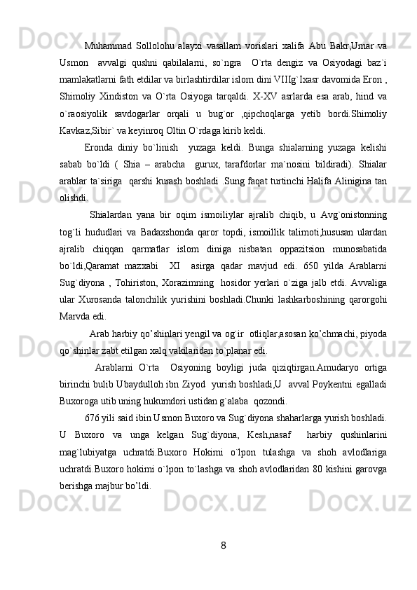 Muhammad   Sollolohu   alayxi   vasallam   vorislari   xalifa   Abu   Bakr,Umar   va
Usmon     avvalgi   qushni   qabilalarni,   so`ngra     O`rta   dengiz   va   Osiyodagi   baz`i
mamlakatlarni fath etdilar va birlashtirdilar islom dini VIIIg`Ixasr davomida Eron ,
Shimoliy   Xindiston   va   O`rta   Osiyoga   tarqaldi.   X-XV   asrlarda   esa   arab,   hind   va
o`raosiyolik   savdogarlar   orqali   u   bug`or   ,qipchoqlarga   yetib   bordi.Shimoliy
Kavkaz,Sibir` va keyinroq Oltin O`rdaga kirib keldi.
Eronda   diniy   bo`linish     yuzaga   keldi.   Bunga   shialarning   yuzaga   kelishi
sabab   bo`ldi   (   Shia   –   arabcha     gurux,   tarafdorlar   ma`nosini   bildiradi).   Shialar
arablar ta`siriga   qarshi kurash boshladi .Sung faqat turtinchi Halifa Alinigina tan
olishdi.
  Shialardan   yana   bir   oqim   ismoiliylar   ajralib   chiqib,   u   Avg`onistonning
tog`li   hududlari   va   Badaxshonda   qaror   topdi,   ismoillik   talimoti,hususan   ulardan
ajralib   chiqqan   qarmatlar   islom   diniga   nisbatan   oppazitsion   munosabatida
bo`ldi,Qaramat   mazxabi     XI     asirga   qadar   mavjud   edi.   650   yilda   Arablarni
Sug`diyona   ,   Tohiriston,   Xorazimning     hosidor   yerlari   o`ziga   jalb   etdi.   Avvaliga
ular   Xurosanda   talonchilik   yurishini   boshladi.Chunki   lashkarboshining   qarorgohi
Marvda edi. 
  Arab harbiy qo’shinlari yengil va og`ir  otliqlar,asosan ko’chmachi, piyoda
qo`shinlar zabt etilgan xalq vakilaridan to`planar edi.
    Arablarni   O`rta     Osiyoning   boyligi   juda   qiziqtirgan.Amudaryo   ortiga
birinchi bulib Ubaydulloh ibn Ziyod   yurish boshladi,U   avval Poykentni egalladi
Buxoroga utib uning hukumdori ustidan g`alaba  qozondi.
676 yili said ibin Usmon Buxoro va Sug`diyona shaharlarga yurish boshladi.
U   Buxoro   va   unga   kelgan   Sug`diyona,   Kesh,nasaf     harbiy   qushinlarini
mag`lubiyatga   uchratdi.Buxoro   Hokimi   o`lpon   tulashga   va   shoh   avlodlariga
uchratdi.Buxoro hokimi o`lpon to`lashga va shoh avlodlaridan 80 kishini garovga
berishga majbur bo’ldi.
8 