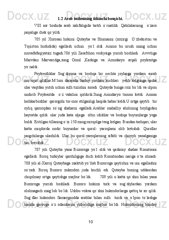 1.2  Arab istilosining ikkinchi bosqichi .
VIII   asr   boshida   arab   xalifaligida   tartib   o`rnatildi.   Qabilalarning     o`zaro
janjaliga chek qo`yildi.
705   yil   Xurosan   hokimi   Qutayba   va   Shumanni   (xozirgi     O`zbekiston   va
Tojiiston   hududida)   egallash   uchun     yo`l   oldi.   Ammo   bu   urush   uning   uchun
muvafafaqiyatsiz   tugadi.706   yili   Zarafshon   vodiysiga   yurish   boshladi.     Avvvliga
Marvdan   Marvaridga,sung   Omul   ,Karkiga   va   Amudaryo   orqali   poykentga
yo`naldi.  
Poykentliklar   Sug`diyona   va   boshqa   bir   nechta   joylarga   yordam   surab
mo`rojat   qildilar.M`lum   darajada   harbiy   yordam   kuchlari     yetib   kelgunga   qadar
ular vaqtdan yutsh uchun sulh tuzishni suradi .Qutayda bunga rozi bo`ldi va ulpon
undirib   Poykentda     o`z   vakilini   qoldirdi.Sung   Amudaryo   tomon   ketdi.   Ammo
lashkarboshlar  qarorgohi tor-mor etilganligi haqida habar keldi.U ortga qaytib   bir
oyliq   qamoqdan   so`ng   shaharni   egalladi.Arablar   mahalliy   aholining   boyligidan
hayratda   qoldi   .ular   juda   kata   uljaga     oltin   idishlar   va   boshqa   buyumlarga   yega
buldi .Eritilgan tillaning o`zi 150 ming misqolga teng kelgan. Bundan tashqari, ular
katta   miqdorda   nodir   buyumlar   va   qurol-   yaroqlarni   olib   ketishdi.   Qurollar
jangchilarga   ulashildi.   Ular   bu   qurol-yaroqlarning   sifatli   va   chiroyli   yasalganiga
tan  berishdi. 
707   yili   Qutayba   yana   Buxoroga   yo`l   oldi   va   qadimiy   shahar   Romitonni
egalladi.   Biroq   turkiylar   qarshiligiga   duch   kelib   Romitondan   nariga   o`ta   olmadi.
708 yili al-Xarroj Qutaybaga maktub yo`llab Buxoroga qaytishni va uni egallashni
so`radi.   Biroq   Buxoro   xukmdori   juda   kuchli   edi.   Qutayba   buning   uddasidan
chiqolmay ortga  qaytishga  majbur   bo`ldi.           709  yili   u katta  qo`shin  bilan  yana
Buxoroga   yurish   boshladi.   Buxoro   hokimi   turk   va   sug`diylardan   yordam
ololmagach mag`lub bo`ldi. Ushbu vokea qo`shni hukmdorlarga qattiq ta`sir qildi.
Sug`dlar   hukmdori   Samarqandda   arablar   bilan   sulh     tuzdi   va   o`lpon   to`lashga
hamda   garovga   o`z   odamlarini   yuborishga   majbur   bo`ldi.   Hukmdorning   bunday
10 