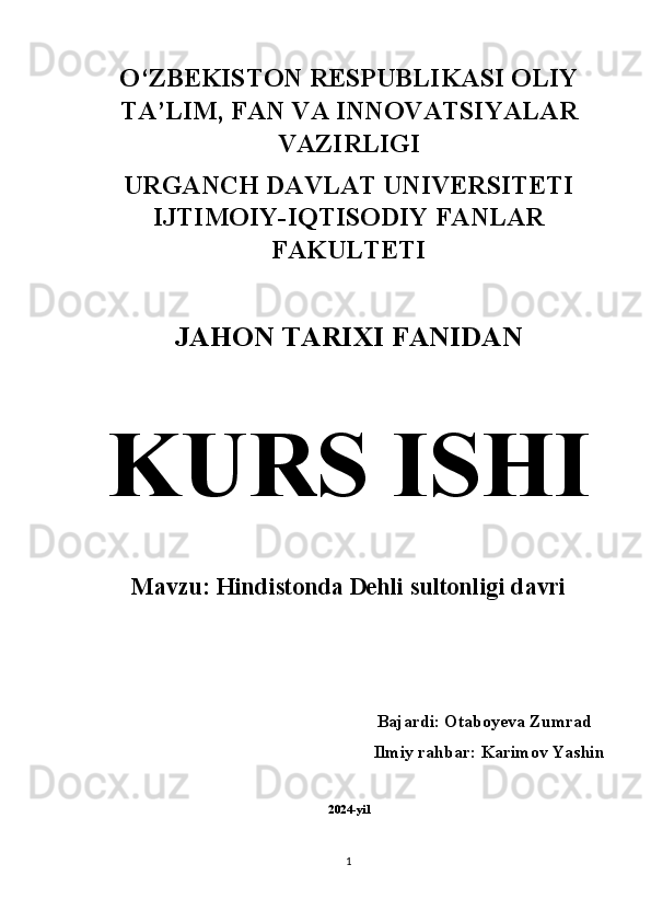 O‘ZBEKISTON RESPUBLIKASI OLIY
TA’LIM, FAN VA INNOVATSIYALAR
VAZIRLIGI 
URGANCH DAVLAT UNIVERSITETI
IJTIMOIY-IQTISODIY FANLAR
FAKULTETI 
JAHON TARIXI FANIDAN  
KURS ISHI  
Mavzu: Hindistonda Dehli sultonligi davri 
Bajardi: Otaboyeva Zumrad  
Ilmiy rahbar: Karimov Yashin 
2024-yil
1 