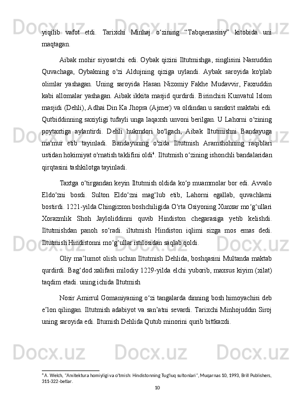 yiqilib   vafot   etdi.   Tarixchi   Minhaj   o‘zining   “Tabqaenasiriy”   kitobida   uni
maqtagan.
Aibak   mohir   siyosatchi   edi.   Oybak   qizini   Iltutmishga,   singlisini   Nasruddin
Quvachaga,   Oybakning   o zi   Aldujning   qiziga   uylandi.   Aybak   saroyida   ko'plabʻ
olimlar   yashagan.   Uning   saroyida   Hasan   Nizomiy   Fakhe   Mudavvir,   Faxruddin
kabi allomalar  yashagan. Aibak ikkita masjid qurdirdi. Birinchisi  Kunvatul  Islom
masjidi (Dehli), Adhai Din Ka Jhopra (Ajmer) va oldindan u sanskrit maktabi edi.
Qutbiddinning saxiyligi tufayli unga laqaxsh unvoni berilgan. U Lahorni o zining	
ʻ
poytaxtiga   aylantirdi.   Dehli   hukmdori   bo'lgach,   Aibak   Iltutmishni   Bandayuga
ma'mur   etib   tayinladi.   Bandayuning   o'zida   Iltutmish   Aramshohning   raqiblari
ustidan hokimiyat o'rnatish taklifini oldi 4
. Iltutmish o zining ishonchli bandalaridan	
ʻ
qirqtasini tashkilotga tayinladi.
Taxtga o‘tirgandan keyin Iltutmish oldida ko‘p muammolar bor edi. Avvalo
Eldo‘zni   bosdi.   Sulton   Eldo‘zni   mag‘lub   etib,   Lahorni   egallab,   quvachlarni
bostirdi. 1221-yilda Chingizxon boshchiligida O rta Osiyoning Xunxar mo g ullari	
ʻ ʻ ʻ
Xorazmlik   Shoh   Jayloliddinni   quvib   Hindiston   chegarasiga   yetib   kelishdi.
Iltutmishdan   panoh   so‘radi.   iltutmish   Hindiston   iqlimi   sizga   mos   emas   dedi.
Iltutmish Hindistonni mo g ullar istilosidan saqlab qoldi.	
ʻ ʻ
Oliy ma lumot  olish uchun Iltutmish Dehlida, boshqasini  Multanda maktab	
ʼ
qurdirdi. Bag‘dod xalifasi milodiy 1229-yilda elchi  yuborib, maxsus kiyim (xilat)
taqdim etadi. uning ichida Iltutmish
Nosir Amirrul Gomaniyaning o zi tangalarda dinning bosh himoyachisi deb	
ʻ
e lon qilingan. Iltutmish adabiyot va san’atni sevardi. Tarixchi Minhojuddin Siroj	
ʼ
uning saroyida edi. Iltumish Dehlida Qutub minorini qurib bittkazdi.
4
 A. Welch, "Arxitektura homiyligi va o'tmish: Hindistonning Tug'luq sultonlari", Muqarnas 10, 1993, Brill Publishers,
311-322-betlar.
10