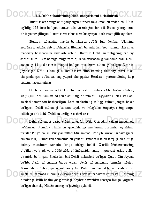 1.2. Dehli sultonlarining Hindiston yerlarini birlashtirishi
Iltutmish arab tangalarini joriy etgan birinchi musulmon hukmdori edi. Unda
og irligi   175   dona   bo lgan   kumush   taka   va   mis   jital   bor   edi.   Bu   tangalarga   arabʻ ʻ
tilida yozuv qilingan. Iltutmish mashhur olim Junaydiyni bosh vazir qilib tayinladi.
Iltutmish   saltanatini   mayda   bo‘laklarga   bo‘ldi.   Iqta   deyiladi.   Ularning
zobitlari iqtadorlar deb hisoblanishi. Iltutmish bu tartibdan feod tuzumni tiklash va
markaziy   boshqaruvni   davolash   uchun.   Iltutmish   Dehli   sultonligining   haqiqiy
asoschisi   edi.   O‘z   nomiga   tanga   zarb   qildi   va   xalifadan   guvohnoma   oldi.   Dehli
sultonligi   13—16-asrlarda   mavjud   bo lgan   musulmon   sultonligi   bo lgan.   Dehlida	
ʻ ʻ
joylashgan   Dehli   sultonligi   hududi   asosan   Hindistonning   shimoliy   qismi   bilan
chegaralangan   bo'lsa-da,   eng   yuqori   cho'qqisida   Hindiston   yarimorolining   ko'p
qismini nazorat qilgan.
O'z   tarixi   davomida   Dehli   sultonligi   besh   xil   sulola   -   Mamluklar   sulolasi,
Xalji (Xilji deb ham ataladi) sulolasi, Tug‘loq sulolasi, Sayyidlar sulolasi va Lodi
sulolasi   tomonidan   boshqarilgan.   Lodi   sulolasining   so nggi   sultoni   jangda   halok	
ʻ
bo lgach,   Dehli   sultonligi   barham   topdi   va   Mug allar   imperiyasining   barpo	
ʻ ʻ
etilishiga olib keldi. Dehli sultonligini tashkil etish
Dehli   sultonligi   barpo   etilgunga   qadar   O rta   Osiyodan   kelgan   musulmon	
ʻ
qo shinlari   Shimoliy   Hindiston   qirolliklariga   muntazam   bosqinlar   uyushtirib	
ʻ
turdilar. Bu yo nalish G uriylar sultoni Muhammad G oriy hukmronligi davrigacha	
ʻ ʻ ʻ
davom etdi, u Hindiston shimolida bu yerlarni shunchaki talon-taroj qilish o rniga	
ʻ
doimiy   musulmon   davlatini   barpo   etishga   intildi.   G orlik   Muhammadning	
ʻ
o g illari   yo q   edi   va   u   1206-yilda   o ldirilganida,   uning   imperiyasi   turkiy   qullar	
ʻ ʻ ʻ ʻ
o rtasida   bo lingan.   Shulardan   biri   Dehli   hukmdori   bo lgan   Qutbu   Din   Aybak
ʻ ʻ ʻ
bo lib,   Dehli   sultonligini   barpo   etgan.   Dehli   sultonligining   birinchi   sulolasi
ʻ
Mamluklar   sulolasi,   qullar   sulolasi   yoki   G‘ulom   sulolasi   deb   ham   ataladi.   Bu
sulola Muhammad G orning ekspansionistik siyosatini davom ettirdi va 13-asrning	
ʻ
o rtalariga   kelib   hokimiyat   g arbdagi   Xaybar   dovonidan   sharqda   Bengaliyagacha	
ʻ ʻ
bo lgan shimoliy Hindistonning xo jayiniga aylandi.
ʻ ʻ
11 