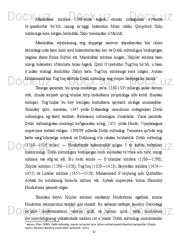 Mamluklar   sulolasi   1290-yilda   tugadi,   chunki   zodagonlar   o rtasidaʻ
to qnashuvlar   bo lib,   uning   so nggi   hukmdori   Muiz   uddin   Qoiqobod   Xalji	
ʻ ʻ ʻ
sulolasiga asos solgan Jaloliddin Xalji tomonidan o ldirildi.	
ʻ
Mamluklar   sulolasining   eng   diqqatga   sazovor   shaxslaridan   biri   islom
tarixidagi juda kam sonli ayol hukmdorlardan biri va Dehli sultonligini boshqargan
yagona  shaxs  Rozia   Sulton  edi.  Mamluklar   sulolasi   singari,  Xaljilar   sulolasi  ham
oxirgi   hukmdori   o'ldirilishi   bilan tugadi.  Qotil  G‘iyatiddin Tug‘luq  bo‘lib,  u ham
o‘zidan   oldingi   Jaloliddin   Xaljiy   kabi   Tug‘loq   sulolasiga   asos   solgan.   Aynan
Muhammad bin Tug‘luq davrida Dehli sultonligi eng yuqori darajaga ko‘tarildi 5
.
Shunga qaramay, bu qisqa muddatga, ya'ni 1330-1335 yillarga qadar davom
etdi,  chunki   ko'plab   qo'zg‘olonlar   ko'p   hududlarni   yo'qotishga   olib  keldi.   Bundan
tashqari,   Tug‘luqlar   bu   boy   berilgan   hududlarni   qaytarib   olishga   urinmadilar.
Shunday   qilib,   masalan,   1347   yilda   Dekandagi   musulmon   zodagonlari   Dehli
sultonligini   ag‘darib   tashlab,   Bahmaniy   sultonligini   o'rnatdilar.   Yana   janubda,
Dehli   sultonligidan   mustaqil   bo'lganidan   so'ng,   1351   yilda   Hindu   Vijayanagara
imperiyasi  tashkil  etilgan.  1398/99 yillarda Dehli  sultonligi   Temurlan qo'lida  eng
katta   mag‘lubiyatga   uchradi   va   Dehlining   o'zi   ishdan   bo'shatildi.   Dehli   sultonligi
(1210—1526   yillar)   —   Hindistonda   hukmronlik   qilgan   5   ta   sulton   sultonlari
hukmronligi. Dehli sultonligini boshqargan besh suloladan to‘rttasi asli turk, oxirgi
sulolasi   esa   afg‘on   edi.   Bu   besh   sulola   —   G ulomlar   sulolasi   (1206—1290),
ʻ
Xiljilar sulolasi (1290—1320), Tug loq (1320—1423), Sayyidlar sulolasi (1424—	
ʻ
1452)   va   Lodilar   sulolasi   (1452—1526).   Muhammad   G‘oriyning   quli   Qutbiddin
Aybak   bu   sulolaning   birinchi   sultoni   edi.   Aybak   imperiyasi   butun   Shimoliy
Hindistonni qamrab olgan.
Shundan   keyin   Xiljilar   sulolasi   markaziy   Hindistonni   egalladi,   ammo
Hindiston yarimorolini tashkil qila olmadi. Bu saltanat nafaqat Janubiy Osiyodagi
ko plab   ibodatxonalarni   vayron   qildi   va   harom   qildi,   balki   hind-islom	
ʻ
me morchiligining yuksalishida muhim rol o ynadi. Dehli sultonligi musulmonlar
ʼ ʻ
5
 Jekson, Piter (2000). Dehli sultonligi: siyosiy va harbiy tarix. Islom sivilizatsiyasida Kembrij tadqiqotlari (Qayta 
nashr). Kembrij: Kembrij universiteti nashriyoti. 122-b.
12