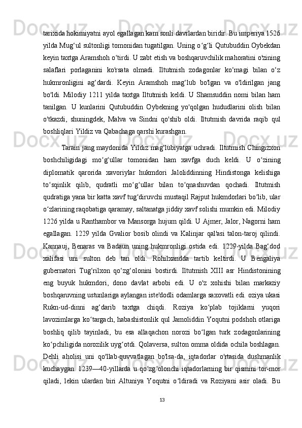 tarixida hokimiyatni ayol egallagan kam sonli davrlardan biridir. Bu imperiya 1526
yilda Mug‘ul sultonligi tomonidan tugatilgan. Uning o g li Qutubuddin Oybekdanʻ ʻ
keyin taxtga Aramshoh o tirdi. U zabt etish va boshqaruvchilik mahoratini o'zining	
ʻ
salaflari   porlaganini   ko'rsata   olmadi.   Iltutmish   zodagonlar   ko‘magi   bilan   o‘z
hukmronligini   ag‘dardi.   Keyin   Aramshoh   mag‘lub   bo'lgan   va   o'ldirilgan   jang
bo'ldi.  Milodiy  1211  yilda  taxtga  Iltutmish   keldi.  U  Shamsuddin  nomi  bilan  ham
tanilgan.   U   kunlarini   Qutubuddin   Oybekning   yo'qolgan   hududlarini   olish   bilan
o'tkazdi,   shuningdek,   Malva   va   Sindni   qo'shib   oldi.   Iltutmish   davrida   raqib   qul
boshliqlari Yildiz va Qabachaga qarshi kurashgan.
Tarain jang maydonida Yildiz mag‘lubiyatga uchradi. Iltutmish Chingizxon
boshchiligidagi   mo g ullar   tomonidan   ham   xavfga   duch   keldi.   U   o zining	
ʻ ʻ ʻ
diplomatik   qarorida   xavoriylar   hukmdori   Jaloliddinning   Hindistonga   kelishiga
to sqinlik   qilib,   qudratli   mo g ullar   bilan   to qnashuvdan   qochadi.   Iltutmish	
ʻ ʻ ʻ ʻ
qudratiga yana bir katta xavf tug diruvchi mustaqil Rajput hukmdorlari bo lib, ular	
ʻ ʻ
o zlarining raqobatiga qaramay, saltanatga jiddiy xavf solishi mumkin edi. Milodiy	
ʻ
1226 yilda u Ranthambor va Mansorga hujum qildi. U Ajmer, Jalor, Nagorni ham
egallagan.   1229   yilda   Gvalior   bosib   olindi   va   Kalinjar   qal'asi   talon-taroj   qilindi.
Kannauj,   Benaras   va   Badaun   uning   hukmronligi   ostida   edi.   1229-yilda   Bag‘dod
xalifasi   uni   sulton   deb   tan   oldi.   Rohilxandda   tartib   keltirdi.   U   Bengaliya
gubernatori   Tug‘rilxon   qo‘zg‘olonini   bostirdi.   Iltutmish   XIII   asr   Hindistonining
eng   buyuk   hukmdori,   dono   davlat   arbobi   edi.   U   o'z   xohishi   bilan   markaziy
boshqaruvning ustunlariga aylangan iste'dodli odamlarga saxovatli edi. oziya ukasi
Rukn-ud-dinni   ag‘darib   taxtga   chiqdi.   Roziya   ko plab   tojiklarni   yuqori	
ʻ
lavozimlarga ko targach, habashistonlik  qul Jamoliddin Yoqutni podshoh otlariga	
ʻ
boshliq   qilib   tayinladi,   bu   esa   allaqachon   norozi   bo lgan   turk   zodagonlarining	
ʻ
ko pchiligida norozilik uyg otdi. Qolaversa, sulton omma oldida ochila boshlagan.	
ʻ ʻ
Dehli   aholisi   uni   qo'llab-quvvatlagan   bo'lsa-da,   iqtadorlar   o'rtasida   dushmanlik
kuchaygan.  1239—40-yillarda   u  qo zg olonchi   iqtadorlarning  bir   qismini   tor-mor	
ʻ ʻ
qiladi,   lekin   ulardan   biri   Altuniya   Yoqutni   o ldiradi   va   Roziyani   asir   oladi.   Bu	
ʻ
13 