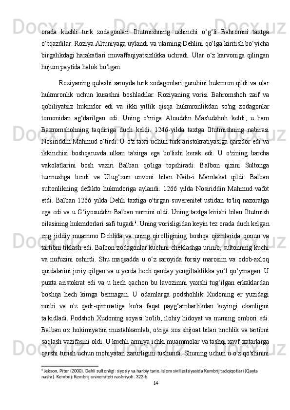 orada   kuchli   turk   zodagonlari   Iltutmishning   uchinchi   o‘g‘li   Bahromni   taxtga
o‘tqazdilar. Roziya Altuniyaga uylandi va ularning Dehlini qo‘lga kiritish bo‘yicha
birgalikdagi harakatlari muvaffaqiyatsizlikka uchradi. Ular o‘z karvoniga qilingan
hujum paytida halok bo‘lgan.
Roziyaning qulashi saroyda turk zodagonlari guruhini hukmron qildi va ular
hukmronlik   uchun   kurashni   boshladilar.   Roziyaning   vorisi   Bahromshoh   zaif   va
qobiliyatsiz   hukmdor   edi   va   ikki   yillik   qisqa   hukmronlikdan   so'ng   zodagonlar
tomonidan   ag‘darilgan   edi.   Uning   o'rniga   Alouddin   Mas'udshoh   keldi,   u   ham
Baxromshohning   taqdiriga   duch   keldi.   1246-yilda   taxtga   Iltutmishning   nabirasi
Nosiriddin Mahmud o‘tirdi. U o'z taxti uchun turk aristokratiyasiga qarzdor edi va
ikkinchisi   boshqaruvda   ulkan   ta'sirga   ega   bo'lishi   kerak   edi.   U   o'zining   barcha
vakolatlarini   bosh   vaziri   Balban   qo'liga   topshiradi.   Balbon   qizini   Sultonga
turmushga   berdi   va   Ulug‘xon   unvoni   bilan   Naib-i   Mamlakat   qildi.   Balban
sultonlikning   defakto   hukmdoriga   aylandi.   1266   yilda   Nosiriddin   Mahmud   vafot
etdi.   Balban   1266   yilda   Dehli   taxtiga   o'tirgan   suverenitet   ustidan   to'liq   nazoratga
ega edi va u G‘iyosuddin Balban nomini oldi. Uning taxtga kirishi bilan Iltutmish
oilasining hukmdorlari safi tugadi 6
. Uning vorisligidan keyin tez orada duch kelgan
eng   jiddiy   muammo   Dehlida   va   uning   qirolligining   boshqa   qismlarida   qonun   va
tartibni tiklash edi. Balbon zodagonlar kuchini cheklashga urinib, sultonning kuchi
va   nufuzini   oshirdi.   Shu   maqsadda   u   o‘z   saroyida   forsiy   marosim   va   odob-axloq
qoidalarini joriy qilgan va u yerda hech qanday yengiltaklikka yo‘l qo‘ymagan. U
puxta   aristokrat   edi   va   u   hech   qachon   bu   lavozimni   yaxshi   tug‘ilgan   erkaklardan
boshqa   hech   kimga   bermagan.   U   odamlarga   podshohlik   Xudoning   er   yuzidagi
noibi   va   o'z   qadr-qimmatiga   ko'ra   faqat   payg‘ambarlikdan   keyingi   ekanligini
ta'kidladi. Podshoh Xudoning soyasi  bo'lib, ilohiy hidoyat va nurning ombori edi.
Balban o'z hokimiyatini mustahkamlab, o'ziga xos shijoat bilan tinchlik va tartibni
saqlash vazifasini oldi. U kuchli armiya ichki muammolar va tashqi xavf-xatarlarga
qarshi turish uchun mohiyatan zarurligini tushundi. Shuning uchun u o'z qo'shinini
6
 Jekson, Piter (2000). Dehli sultonligi: siyosiy va harbiy tarix. Islom sivilizatsiyasida Kembrij tadqiqotlari (Qayta 
nashr). Kembrij: Kembrij universiteti nashriyoti. 322-b.
14 