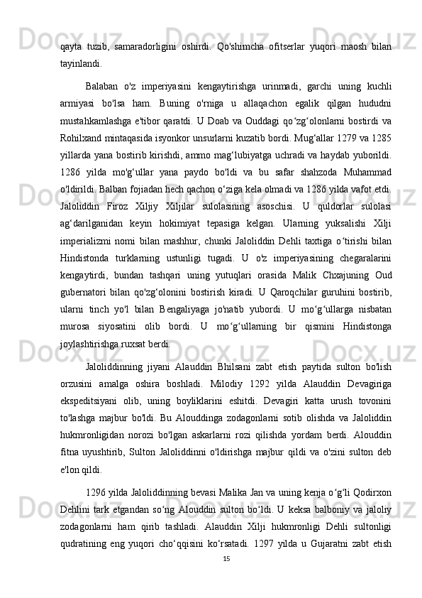 qayta   tuzib,   samaradorligini   oshirdi.   Qo'shimcha   ofitserlar   yuqori   maosh   bilan
tayinlandi.
Balaban   o'z   imperiyasini   kengaytirishga   urinmadi,   garchi   uning   kuchli
armiyasi   bo'lsa   ham.   Buning   o'rniga   u   allaqachon   egalik   qilgan   hududni
mustahkamlashga   e'tibor   qaratdi. U  Doab  va Ouddagi   qo zg olonlarni  bostirdi   vaʻ ʻ
Rohilxand mintaqasida isyonkor unsurlarni kuzatib bordi. Mug‘allar 1279 va 1285
yillarda yana bostirib kirishdi, ammo mag‘lubiyatga uchradi  va haydab yuborildi.
1286   yilda   mo'g‘ullar   yana   paydo   bo'ldi   va   bu   safar   shahzoda   Muhammad
o'ldirildi. Balban fojiadan hech qachon o‘ziga kela olmadi va 1286 yilda vafot etdi.
Jaloliddin   Firoz   Xiljiy   Xiljilar   sulolasining   asoschisi.   U   quldorlar   sulolasi
ag‘darilganidan   keyin   hokimiyat   tepasiga   kelgan.   Ularning   yuksalishi   Xilji
imperializmi   nomi   bilan   mashhur,   chunki   Jaloliddin   Dehli   taxtiga   o tirishi   bilan	
ʻ
Hindistonda   turklarning   ustunligi   tugadi.   U   o'z   imperiyasining   chegaralarini
kengaytirdi,   bundan   tashqari   uning   yutuqlari   orasida   Malik   Chxajuning   Oud
gubernatori   bilan   qo'zg‘olonini   bostirish   kiradi.   U   Qaroqchilar   guruhini   bostirib,
ularni   tinch   yo'l   bilan   Bengaliyaga   jo'natib   yubordi.   U   mo g ullarga   nisbatan	
ʻ ʻ
murosa   siyosatini   olib   bordi.   U   mo g ullarning   bir   qismini   Hindistonga	
ʻ ʻ
joylashtirishga ruxsat berdi.
Jaloliddinning   jiyani   Alauddin   Bhilsani   zabt   etish   paytida   sulton   bo'lish
orzusini   amalga   oshira   boshladi.   Milodiy   1292   yilda   Alauddin   Devagiriga
ekspeditsiyani   olib,   uning   boyliklarini   eshitdi.   Devagiri   katta   urush   tovonini
to'lashga   majbur   bo'ldi.   Bu   Alouddinga   zodagonlarni   sotib   olishda   va   Jaloliddin
hukmronligidan   norozi   bo'lgan   askarlarni   rozi   qilishda   yordam   berdi.   Alouddin
fitna   uyushtirib,   Sulton   Jaloliddinni   o'ldirishga   majbur   qildi   va   o'zini   sulton   deb
e'lon qildi.
1296 yilda Jaloliddinning bevasi Malika Jan va uning kenja o g li Qodirxon	
ʻ ʻ
Dehlini   tark   etgandan   so ng   Alouddin   sulton   bo ldi.   U   keksa   balboniy   va   jaloliy	
ʻ ʻ
zodagonlarni   ham   qirib   tashladi.   Alauddin   Xilji   hukmronligi   Dehli   sultonligi
qudratining   eng   yuqori   cho‘qqisini   ko‘rsatadi.   1297   yilda   u   Gujaratni   zabt   etish
15 