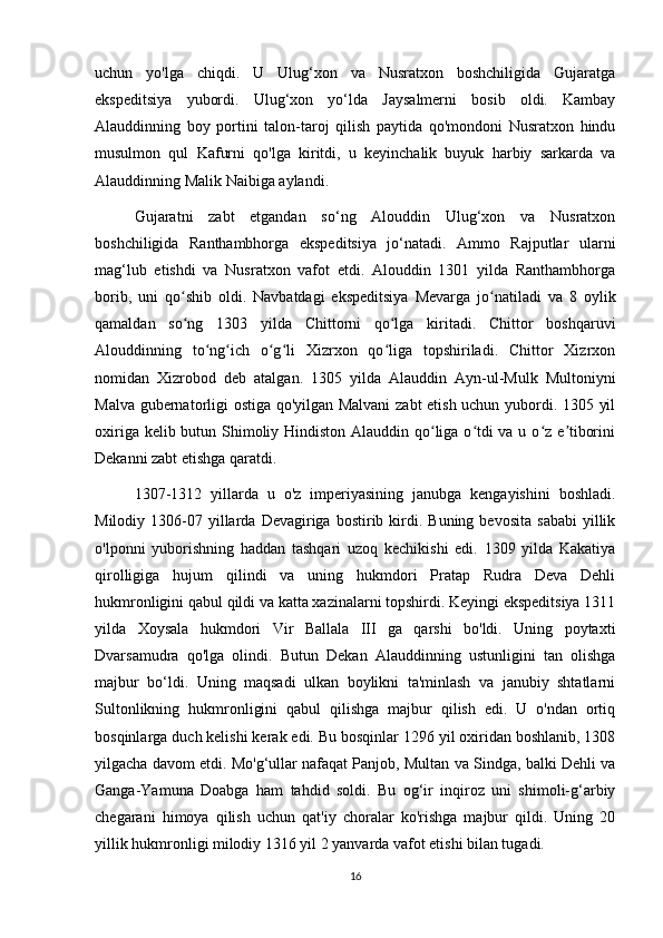 uchun   yo'lga   chiqdi.   U   Ulug‘xon   va   Nusratxon   boshchiligida   Gujaratga
ekspeditsiya   yubordi.   Ulug‘xon   yo‘lda   Jaysalmerni   bosib   oldi.   Kambay
Alauddinning   boy   portini   talon-taroj   qilish   paytida   qo'mondoni   Nusratxon   hindu
musulmon   qul   Kafurni   qo'lga   kiritdi,   u   keyinchalik   buyuk   harbiy   sarkarda   va
Alauddinning Malik Naibiga aylandi.
Gujaratni   zabt   etgandan   so‘ng   Alouddin   Ulug‘xon   va   Nusratxon
boshchiligida   Ranthambhorga   ekspeditsiya   jo‘natadi.   Ammo   Rajputlar   ularni
mag‘lub   etishdi   va   Nusratxon   vafot   etdi.   Alouddin   1301   yilda   Ranthambhorga
borib,   uni   qo shib   oldi.   Navbatdagi   ekspeditsiya   Mevarga   jo natiladi   va   8   oylikʻ ʻ
qamaldan   so ng   1303   yilda   Chittorni   qo lga   kiritadi.   Chittor   boshqaruvi
ʻ ʻ
Alouddinning   to ng ich   o g li   Xizrxon   qo liga   topshiriladi.   Chittor   Xizrxon	
ʻ ʻ ʻ ʻ ʻ
nomidan   Xizrobod   deb   atalgan.   1305   yilda   Alauddin   Ayn-ul-Mulk   Multoniyni
Malva gubernatorligi ostiga qo'yilgan Malvani  zabt etish uchun yubordi. 1305 yil
oxiriga kelib butun Shimoliy Hindiston Alauddin qo liga o tdi  va u o z e tiborini	
ʻ ʻ ʻ ʼ
Dekanni zabt etishga qaratdi.
1307-1312   yillarda   u   o'z   imperiyasining   janubga   kengayishini   boshladi.
Milodiy  1306-07  yillarda  Devagiriga  bostirib  kirdi.  Buning  bevosita   sababi  yillik
o'lponni   yuborishning   haddan   tashqari   uzoq   kechikishi   edi.   1309   yilda   Kakatiya
qirolligiga   hujum   qilindi   va   uning   hukmdori   Pratap   Rudra   Deva   Dehli
hukmronligini qabul qildi va katta xazinalarni topshirdi. Keyingi ekspeditsiya 1311
yilda   Xoysala   hukmdori   Vir   Ballala   III   ga   qarshi   bo'ldi.   Uning   poytaxti
Dvarsamudra   qo'lga   olindi.   Butun   Dekan   Alauddinning   ustunligini   tan   olishga
majbur   bo‘ldi.   Uning   maqsadi   ulkan   boylikni   ta'minlash   va   janubiy   shtatlarni
Sultonlikning   hukmronligini   qabul   qilishga   majbur   qilish   edi.   U   o'ndan   ortiq
bosqinlarga duch kelishi kerak edi. Bu bosqinlar 1296 yil oxiridan boshlanib, 1308
yilgacha davom etdi. Mo'g‘ullar nafaqat Panjob, Multan va Sindga, balki Dehli va
Ganga-Yamuna   Doabga   ham   tahdid   soldi.   Bu   og‘ir   inqiroz   uni   shimoli-g‘arbiy
chegarani   himoya   qilish   uchun   qat'iy   choralar   ko'rishga   majbur   qildi.   Uning   20
yillik hukmronligi milodiy 1316 yil 2 yanvarda vafot etishi bilan tugadi.
16 