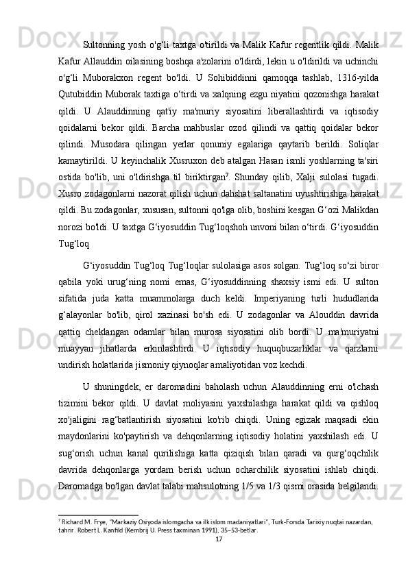 Sultonning yosh o'g‘li taxtga o'tirildi  va Malik Kafur regentlik qildi. Malik
Kafur Allauddin oilasining boshqa a'zolarini o'ldirdi, lekin u o'ldirildi va uchinchi
o'g‘li   Muborakxon   regent   bo'ldi.   U   Sohibiddinni   qamoqqa   tashlab,   1316-yilda
Qutubiddin Muborak taxtiga o‘tirdi va xalqning ezgu niyatini  qozonishga harakat
qildi.   U   Alauddinning   qat'iy   ma'muriy   siyosatini   liberallashtirdi   va   iqtisodiy
qoidalarni   bekor   qildi.   Barcha   mahbuslar   ozod   qilindi   va   qattiq   qoidalar   bekor
qilindi.   Musodara   qilingan   yerlar   qonuniy   egalariga   qaytarib   berildi.   Soliqlar
kamaytirildi.  U keyinchalik  Xusruxon  deb atalgan  Hasan   ismli  yoshlarning  ta'siri
ostida   bo'lib,   uni   o'ldirishga   til   biriktirgan 7
.   Shunday   qilib,   Xalji   sulolasi   tugadi.
Xusro zodagonlarni nazorat qilish uchun dahshat  saltanatini uyushtirishga harakat
qildi. Bu zodagonlar, xususan, sultonni qo'lga olib, boshini kesgan G‘ozi Malikdan
norozi bo'ldi. U taxtga G‘iyosuddin Tug‘loqshoh unvoni bilan o‘tirdi. G‘iyosuddin
Tug‘loq
G‘iyosuddin Tug‘loq Tug‘loqlar sulolasiga  asos solgan. Tug‘loq so‘zi biror
qabila   yoki   urug‘ning   nomi   emas,   G‘iyosuddinning   shaxsiy   ismi   edi.   U   sulton
sifatida   juda   katta   muammolarga   duch   keldi.   Imperiyaning   turli   hududlarida
g‘alayonlar   bo'lib,   qirol   xazinasi   bo'sh   edi.   U   zodagonlar   va   Alouddin   davrida
qattiq   cheklangan   odamlar   bilan   murosa   siyosatini   olib   bordi.   U   ma'muriyatni
muayyan   jihatlarda   erkinlashtirdi.   U   iqtisodiy   huquqbuzarliklar   va   qarzlarni
undirish holatlarida jismoniy qiynoqlar amaliyotidan voz kechdi.
U   shuningdek,   er   daromadini   baholash   uchun   Alauddinning   erni   o'lchash
tizimini   bekor   qildi.   U   davlat   moliyasini   yaxshilashga   harakat   qildi   va   qishloq
xo'jaligini   rag‘batlantirish   siyosatini   ko'rib   chiqdi.   Uning   egizak   maqsadi   ekin
maydonlarini   ko'paytirish   va   dehqonlarning   iqtisodiy   holatini   yaxshilash   edi.   U
sug‘orish   uchun   kanal   qurilishiga   katta   qiziqish   bilan   qaradi   va   qurg‘oqchilik
davrida   dehqonlarga   yordam   berish   uchun   ocharchilik   siyosatini   ishlab   chiqdi.
Daromadga bo'lgan davlat talabi mahsulotning 1/5 va 1/3 qismi orasida belgilandi.
7
 Richard M. Frye, "Markaziy Osiyoda islomgacha va ilk islom madaniyatlari", Turk-Forsda Tarixiy nuqtai nazardan, 
tahrir. Robert L. Kanfild (Kembrij U. Press taxminan 1991), 35–53-betlar.
17 