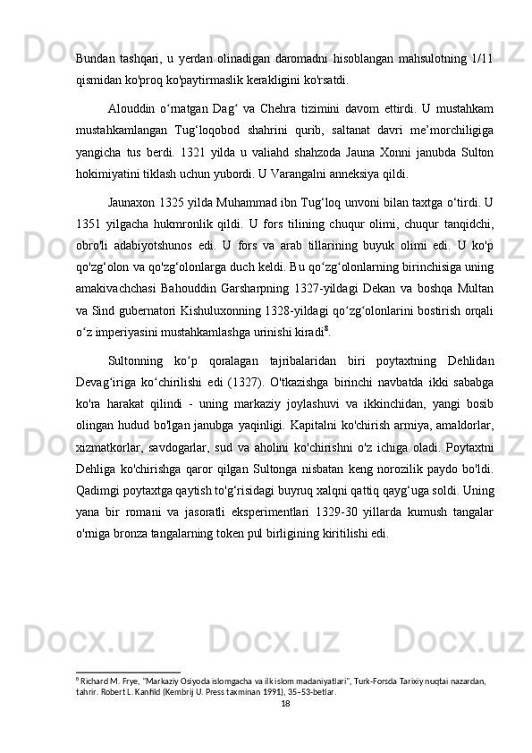 Bundan   tashqari,   u   yerdan   olinadigan   daromadni   hisoblangan   mahsulotning   1/11
qismidan ko'proq ko'paytirmaslik kerakligini ko'rsatdi.
Alouddin   o rnatgan   Dag   va   Chehra   tizimini   davom   ettirdi.   U   mustahkamʻ ʻ
mustahkamlangan   Tug‘loqobod   shahrini   qurib,   saltanat   davri   me’morchiligiga
yangicha   tus   berdi.   1321   yilda   u   valiahd   shahzoda   Jauna   Xonni   janubda   Sulton
hokimiyatini tiklash uchun yubordi. U Varangalni anneksiya qildi. 
Jaunaxon 1325 yilda Muhammad ibn Tug‘loq unvoni bilan taxtga o‘tirdi. U
1351   yilgacha   hukmronlik   qildi.   U   fors   tilining   chuqur   olimi,   chuqur   tanqidchi,
obro'li   adabiyotshunos   edi.   U   fors   va   arab   tillarining   buyuk   olimi   edi.   U   ko'p
qo'zg‘olon va qo'zg‘olonlarga duch keldi. Bu qo zg olonlarning birinchisiga uning	
ʻ ʻ
amakivachchasi   Bahouddin   Garsharpning   1327-yildagi   Dekan   va   boshqa   Multan
va Sind gubernatori Kishuluxonning 1328-yildagi qo zg olonlarini bostirish orqali	
ʻ ʻ
o z imperiyasini mustahkamlashga urinishi kiradi	
ʻ 8
.
Sultonning   ko p   qoralagan   tajribalaridan   biri   poytaxtning   Dehlidan	
ʻ
Devag iriga   ko chirilishi   edi   (1327).   O'tkazishga   birinchi   navbatda   ikki   sababga	
ʻ ʻ
ko'ra   harakat   qilindi   -   uning   markaziy   joylashuvi   va   ikkinchidan,   yangi   bosib
olingan hudud bo'lgan janubga yaqinligi. Kapitalni  ko'chirish  armiya, amaldorlar,
xizmatkorlar,   savdogarlar,   sud   va   aholini   ko'chirishni   o'z   ichiga   oladi.   Poytaxtni
Dehliga   ko'chirishga   qaror   qilgan   Sultonga   nisbatan   keng   norozilik   paydo   bo'ldi.
Qadimgi poytaxtga qaytish to'g‘risidagi buyruq xalqni qattiq qayg‘uga soldi. Uning
yana   bir   romani   va   jasoratli   eksperimentlari   1329-30   yillarda   kumush   tangalar
o'rniga bronza tangalarning token pul birligining kiritilishi edi.
8
 Richard M. Frye, "Markaziy Osiyoda islomgacha va ilk islom madaniyatlari", Turk-Forsda Tarixiy nuqtai nazardan, 
tahrir. Robert L. Kanfild (Kembrij U. Press taxminan 1991), 35–53-betlar.
18