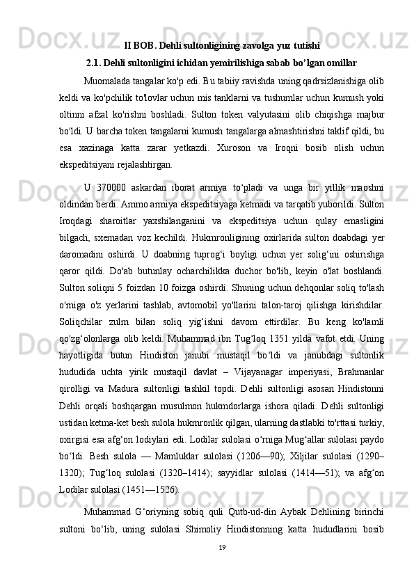 II BOB. Dehli sultonligining zavolga yuz tutishi
2.1. Dehli sultonligini ichidan yemirilishiga sabab bo’lgan omillar
Muomalada tangalar ko'p edi. Bu tabiiy ravishda uning qadrsizlanishiga olib
keldi va ko'pchilik to'lovlar uchun mis tanklarni va tushumlar uchun kumush yoki
oltinni   afzal   ko'rishni   boshladi.   Sulton   token   valyutasini   olib   chiqishga   majbur
bo'ldi. U barcha token tangalarni kumush tangalarga almashtirishni taklif qildi, bu
esa   xazinaga   katta   zarar   yetkazdi.   Xuroson   va   Iroqni   bosib   olish   uchun
ekspeditsiyani rejalashtirgan.
U   370000   askardan   iborat   armiya   to pladi   va   unga   bir   yillik   maoshniʻ
oldindan berdi. Ammo armiya ekspeditsiyaga ketmadi va tarqatib yuborildi. Sulton
Iroqdagi   sharoitlar   yaxshilanganini   va   ekspeditsiya   uchun   qulay   emasligini
bilgach,   sxemadan   voz   kechildi.   Hukmronligining   oxirlarida   sulton   doabdagi   yer
daromadini   oshirdi.   U   doabning   tuprog‘i   boyligi   uchun   yer   solig‘ini   oshirishga
qaror   qildi.   Do'ab   butunlay   ocharchilikka   duchor   bo'lib,   keyin   o'lat   boshlandi.
Sulton soliqni 5 foizdan 10 foizga oshirdi. Shuning uchun dehqonlar soliq to'lash
o'rniga   o'z   yerlarini   tashlab,   avtomobil   yo'llarini   talon-taroj   qilishga   kirishdilar.
Soliqchilar   zulm   bilan   soliq   yig‘ishni   davom   ettirdilar.   Bu   keng   ko'lamli
qo'zg‘olonlarga   olib   keldi.   Muhammad   ibn   Tug loq   1351   yilda   vafot   etdi.   Uning	
ʻ
hayotligida   butun   Hindiston   janubi   mustaqil   bo ldi   va   janubdagi   sultonlik	
ʻ
hududida   uchta   yirik   mustaqil   davlat   –   Vijayanagar   imperiyasi,   Brahmanlar
qirolligi   va   Madura   sultonligi   tashkil   topdi.   Dehli   sultonligi   asosan   Hindistonni
Dehli   orqali   boshqargan   musulmon   hukmdorlarga   ishora   qiladi.   Dehli   sultonligi
ustidan ketma-ket besh sulola hukmronlik qilgan, ularning dastlabki to'rttasi turkiy,
oxirgisi esa afg‘on lodiylari edi. Lodilar sulolasi o rniga Mug allar sulolasi paydo	
ʻ ʻ
bo ldi.   Besh   sulola   —   Mamluklar   sulolasi   (1206—90);   Xiljilar   sulolasi   (1290–	
ʻ
1320);   Tug loq   sulolasi   (1320–1414);   sayyidlar   sulolasi   (1414—51);   va   afg on	
ʻ ʻ
Lodilar sulolasi (1451—1526).
Muhammad   G‘oriyning   sobiq   quli   Qutb-ud-din   Aybak   Dehlining   birinchi
sultoni   bo‘lib,   uning   sulolasi   Shimoliy   Hindistonning   katta   hududlarini   bosib
19 