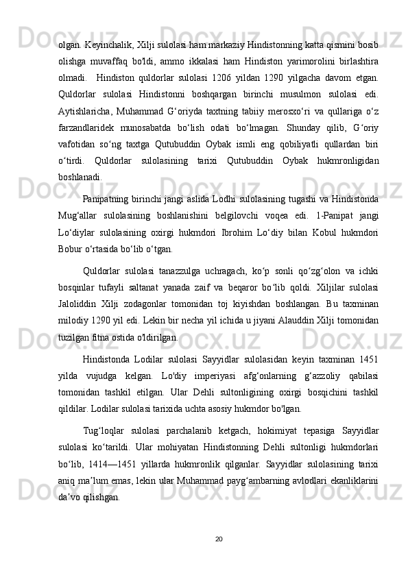 olgan. Keyinchalik, Xilji sulolasi ham markaziy Hindistonning katta qismini bosib
olishga   muvaffaq   bo'ldi,   ammo   ikkalasi   ham   Hindiston   yarimorolini   birlashtira
olmadi.     Hindiston   quldorlar   sulolasi   1206   yildan   1290   yilgacha   davom   etgan.
Quldorlar   sulolasi   Hindistonni   boshqargan   birinchi   musulmon   sulolasi   edi.
Aytishlaricha,   Muhammad   G‘oriyda   taxtning   tabiiy   merosxo‘ri   va   qullariga   o‘z
farzandlaridek   munosabatda   bo‘lish   odati   bo‘lmagan.   Shunday   qilib,   G oriyʻ
vafotidan   so ng   taxtga   Qutubuddin   Oybak   ismli   eng   qobiliyatli   qullardan   biri	
ʻ
o tirdi.   Quldorlar   sulolasining   tarixi   Qutubuddin   Oybak   hukmronligidan	
ʻ
boshlanadi.
Panipatning birinchi jangi aslida Lodhi sulolasining tugashi  va Hindistonda
Mug‘allar   sulolasining   boshlanishini   belgilovchi   voqea   edi.   1-Panipat   jangi
Lo‘diylar   sulolasining   oxirgi   hukmdori   Ibrohim   Lo‘diy   bilan   Kobul   hukmdori
Bobur o‘rtasida bo‘lib o‘tgan.
Quldorlar   sulolasi   tanazzulga   uchragach,   ko p   sonli   qo zg olon   va   ichki	
ʻ ʻ ʻ
bosqinlar   tufayli   saltanat   yanada   zaif   va   beqaror   bo lib   qoldi.   Xiljilar   sulolasi	
ʻ
Jaloliddin   Xilji   zodagonlar   tomonidan   toj   kiyishdan   boshlangan.   Bu   taxminan
milodiy 1290 yil edi. Lekin bir necha yil ichida u jiyani Alauddin Xilji tomonidan
tuzilgan fitna ostida o'ldirilgan.
Hindistonda   Lodilar   sulolasi   Sayyidlar   sulolasidan   keyin   taxminan   1451
yilda   vujudga   kelgan.   Lo'diy   imperiyasi   afg‘onlarning   g‘azzoliy   qabilasi
tomonidan   tashkil   etilgan.   Ular   Dehli   sultonligining   oxirgi   bosqichini   tashkil
qildilar. Lodilar sulolasi tarixida uchta asosiy hukmdor bo'lgan.
Tug loqlar   sulolasi   parchalanib   ketgach,   hokimiyat   tepasiga   Sayyidlar	
ʻ
sulolasi   ko tarildi.   Ular   mohiyatan   Hindistonning   Dehli   sultonligi   hukmdorlari
ʻ
bo lib,   1414—1451   yillarda   hukmronlik   qilganlar.   Sayyidlar   sulolasining   tarixi	
ʻ
aniq ma lum emas, lekin ular Muhammad payg ambarning avlodlari ekanliklarini	
ʼ ʻ
da vo qilishgan. 	
ʼ
20 