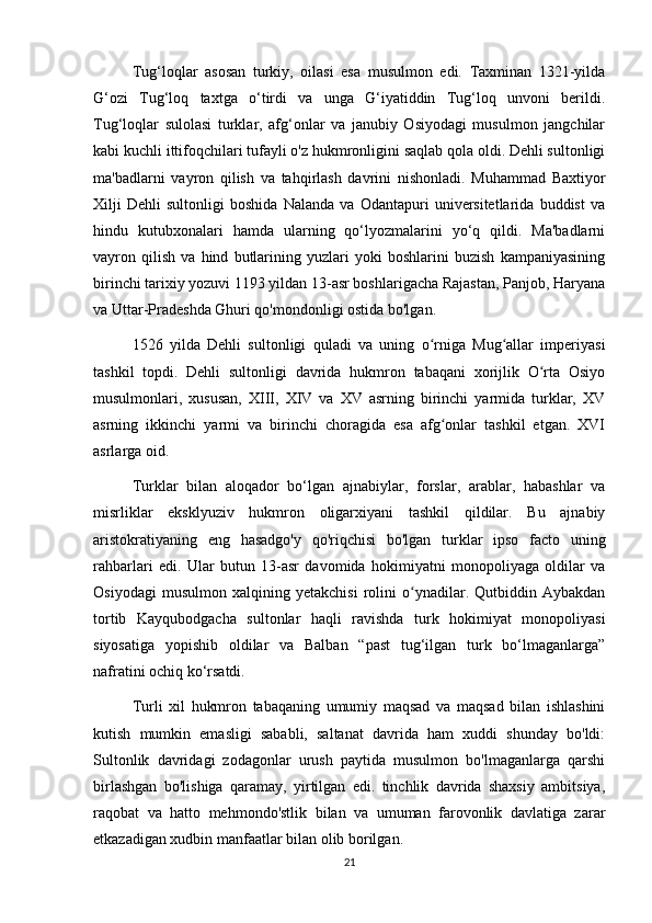 Tug‘loqlar   asosan   turkiy,   oilasi   esa   musulmon   edi.   Taxminan   1321-yilda
G‘ozi   Tug‘loq   taxtga   o‘tirdi   va   unga   G‘iyatiddin   Tug‘loq   unvoni   berildi.
Tug‘loqlar   sulolasi   turklar,   afg‘onlar   va   janubiy   Osiyodagi   musulmon   jangchilar
kabi kuchli ittifoqchilari tufayli o'z hukmronligini saqlab qola oldi. Dehli sultonligi
ma'badlarni   vayron   qilish   va   tahqirlash   davrini   nishonladi.   Muhammad   Baxtiyor
Xilji   Dehli   sultonligi   boshida   Nalanda   va   Odantapuri   universitetlarida   buddist   va
hindu   kutubxonalari   hamda   ularning   qo‘lyozmalarini   yo‘q   qildi.   Ma'badlarni
vayron   qilish   va   hind   butlarining   yuzlari   yoki   boshlarini   buzish   kampaniyasining
birinchi tarixiy yozuvi 1193 yildan 13-asr boshlarigacha Rajastan, Panjob, Haryana
va Uttar-Pradeshda Ghuri qo'mondonligi ostida bo'lgan.
1526   yilda   Dehli   sultonligi   quladi   va   uning   o rniga   Mug allar   imperiyasiʻ ʻ
tashkil   topdi.   Dehli   sultonligi   davrida   hukmron   tabaqani   xorijlik   O rta   Osiyo	
ʻ
musulmonlari,   xususan,   XIII,   XIV   va   XV   asrning   birinchi   yarmida   turklar,   XV
asrning   ikkinchi   yarmi   va   birinchi   choragida   esa   afg onlar   tashkil   etgan.   XVI	
ʻ
asrlarga oid.
Turklar   bilan   aloqador   bo‘lgan   ajnabiylar,   forslar,   arablar,   habashlar   va
misrliklar   eksklyuziv   hukmron   oligarxiyani   tashkil   qildilar.   Bu   ajnabiy
aristokratiyaning   eng   hasadgo'y   qo'riqchisi   bo'lgan   turklar   ipso   facto   uning
rahbarlari   edi.   Ular   butun   13-asr   davomida   hokimiyatni   monopoliyaga   oldilar   va
Osiyodagi   musulmon   xalqining   yetakchisi   rolini   o ynadilar.   Qutbiddin   Aybakdan	
ʻ
tortib   Kayqubodgacha   sultonlar   haqli   ravishda   turk   hokimiyat   monopoliyasi
siyosatiga   yopishib   oldilar   va   Balban   “past   tug‘ilgan   turk   bo‘lmaganlarga”
nafratini ochiq ko‘rsatdi.
Turli   xil   hukmron   tabaqaning   umumiy   maqsad   va   maqsad   bilan   ishlashini
kutish   mumkin   emasligi   sababli,   saltanat   davrida   ham   xuddi   shunday   bo'ldi:
Sultonlik   davridagi   zodagonlar   urush   paytida   musulmon   bo'lmaganlarga   qarshi
birlashgan   bo'lishiga   qaramay,   yirtilgan   edi.   tinchlik   davrida   shaxsiy   ambitsiya,
raqobat   va   hatto   mehmondo'stlik   bilan   va   umuman   farovonlik   davlatiga   zarar
etkazadigan xudbin manfaatlar bilan olib borilgan.
21 