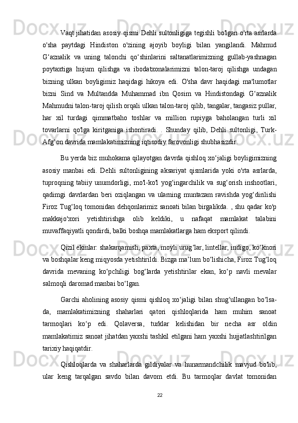 Vaqt jihatidan asosiy qismi Dehli sultonligiga tegishli bo'lgan o'rta asrlarda
o'sha   paytdagi   Hindiston   o'zining   ajoyib   boyligi   bilan   yangilandi.   Mahmud
G‘aznalik   va   uning   talonchi   qo‘shinlarini   saltanatlarimizning   gullab-yashnagan
poytaxtiga   hujum   qilishga   va   ibodatxonalarimizni   talon-taroj   qilishga   undagan
bizning   ulkan   boyligimiz   haqidagi   hikoya   edi.   O'sha   davr   haqidagi   ma'lumotlar
bizni   Sind   va   Multandda   Muhammad   ibn   Qosim   va   Hindistondagi   G‘aznalik
Mahmudni talon-taroj qilish orqali ulkan talon-taroj qilib, tangalar, tangasiz pullar,
har   xil   turdagi   qimmatbaho   toshlar   va   million   rupiyga   baholangan   turli   xil
tovarlarni   qo'lga   kiritganiga   ishontiradi.   .   Shunday   qilib,   Dehli   sultonligi,   Turk-
Afg‘on davrida mamlakatimizning iqtisodiy farovonligi shubhasizdir.
Bu yerda biz muhokama qilayotgan davrda qishloq xo‘jaligi boyligimizning
asosiy   manbai   edi.   Dehli   sultonligining   aksariyat   qismlarida   yoki   o'rta   asrlarda,
tuproqning   tabiiy   unumdorligi,   mo'l-ko'l   yog‘ingarchilik   va   sug‘orish   inshootlari,
qadimgi   davrlardan   beri   oziqlangan   va   ularning   muntazam   ravishda   yog‘dirilishi
Firoz Tug‘loq tomonidan dehqonlarimiz sanoati bilan birgalikda. , shu qadar ko'p
makkajo'xori   yetishtirishga   olib   keldiki,   u   nafaqat   mamlakat   talabini
muvaffaqiyatli qondirdi, balki boshqa mamlakatlarga ham eksport qilindi.
Qizil ekinlar: shakarqamish, paxta, moyli urug lar, lintellar, indigo, ko knoriʻ ʻ
va boshqalar keng miqyosda yetishtirildi. Bizga ma’lum bo‘lishicha, Firoz Tug‘loq
davrida   mevaning   ko‘pchiligi   bog‘larda   yetishtirilar   ekan,   ko‘p   navli   mevalar
salmoqli daromad manbai bo‘lgan.
Garchi   aholining   asosiy   qismi   qishloq   xo jaligi   bilan  shug ullangan   bo lsa-	
ʻ ʻ ʻ
da,   mamlakatimizning   shaharlari   qatori   qishloqlarida   ham   muhim   sanoat
tarmoqlari   ko p   edi.   Qolaversa,   turklar   kelishidan   bir   necha   asr   oldin	
ʻ
mamlakatimiz sanoat jihatdan yaxshi tashkil etilgani ham yaxshi hujjatlashtirilgan
tarixiy haqiqatdir.
Qishloqlarda   va   shaharlarda   gildiyalar   va   hunarmandchilik   mavjud   bo'lib,
ular   keng   tarqalgan   savdo   bilan   davom   etdi.   Bu   tarmoqlar   davlat   tomonidan
22 