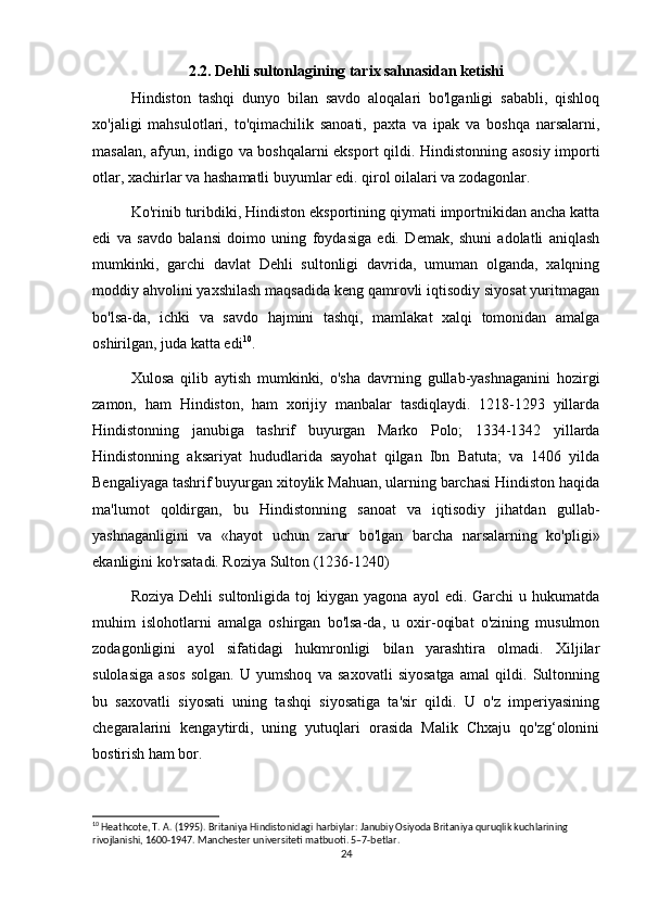 2.2. Dehli sultonlagining tarix sahnasidan ketishi
Hindiston   tashqi   dunyo   bilan   savdo   aloqalari   bo'lganligi   sababli,   qishloq
xo'jaligi   mahsulotlari,   to'qimachilik   sanoati,   paxta   va   ipak   va   boshqa   narsalarni,
masalan, afyun, indigo va boshqalarni eksport qildi. Hindistonning asosiy importi
otlar, xachirlar va hashamatli buyumlar edi. qirol oilalari va zodagonlar.
Ko'rinib turibdiki, Hindiston eksportining qiymati importnikidan ancha katta
edi   va   savdo   balansi   doimo   uning   foydasiga   edi.   Demak,   shuni   adolatli   aniqlash
mumkinki,   garchi   davlat   Dehli   sultonligi   davrida,   umuman   olganda,   xalqning
moddiy ahvolini yaxshilash maqsadida keng qamrovli iqtisodiy siyosat yuritmagan
bo'lsa-da,   ichki   va   savdo   hajmini   tashqi,   mamlakat   xalqi   tomonidan   amalga
oshirilgan, juda katta edi 10
.
Xulosa   qilib   aytish   mumkinki,   o'sha   davrning   gullab-yashnaganini   hozirgi
zamon,   ham   Hindiston,   ham   xorijiy   manbalar   tasdiqlaydi.   1218-1293   yillarda
Hindistonning   janubiga   tashrif   buyurgan   Marko   Polo;   1334-1342   yillarda
Hindistonning   aksariyat   hududlarida   sayohat   qilgan   Ibn   Batuta;   va   1406   yilda
Bengaliyaga tashrif buyurgan xitoylik Mahuan, ularning barchasi Hindiston haqida
ma'lumot   qoldirgan,   bu   Hindistonning   sanoat   va   iqtisodiy   jihatdan   gullab-
yashnaganligini   va   «hayot   uchun   zarur   bo'lgan   barcha   narsalarning   ko'pligi»
ekanligini ko'rsatadi. Roziya Sulton (1236-1240)
Roziya  Dehli   sultonligida  toj   kiygan  yagona  ayol  edi.  Garchi  u  hukumatda
muhim   islohotlarni   amalga   oshirgan   bo'lsa-da,   u   oxir-oqibat   o'zining   musulmon
zodagonligini   ayol   sifatidagi   hukmronligi   bilan   yarashtira   olmadi.   Xiljilar
sulolasiga   asos   solgan.   U   yumshoq   va   saxovatli   siyosatga   amal   qildi.   Sultonning
bu   saxovatli   siyosati   uning   tashqi   siyosatiga   ta'sir   qildi.   U   o'z   imperiyasining
chegaralarini   kengaytirdi,   uning   yutuqlari   orasida   Malik   Chxaju   qo'zg‘olonini
bostirish ham bor.
10
 Heathcote, T. A. (1995). Britaniya Hindistonidagi harbiylar: Janubiy Osiyoda Britaniya quruqlik kuchlarining 
rivojlanishi, 1600-1947. Manchester universiteti matbuoti. 5–7-betlar.
24 