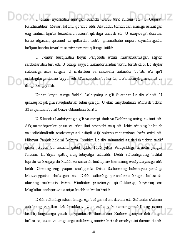 U   dinni   siyosatdan   ajratgan   birinchi   Dehli   turk   sultoni   edi.   U   Gujarat,
Ranthambhor, Mevar, Jalorni qo shib oldi. Alauddin tomonidan amalga oshirilganʻ
eng   muhim   tajriba   bozorlarni   nazorat   qilishga   urinish   edi.   U   oziq-ovqat   donidan
tortib   otgacha,   qoramol   va   qullardan   tortib,   qimmatbaho   import   kiyimlarigacha
bo'lgan barcha tovarlar narxini nazorat qilishga intildi.
U   Temur   bosqinidan   keyin   Panjobda   o zini   mustahkamlagan   afg on	
ʻ ʻ
sardorlaridan biri edi. U oxirgi sayyid hukmdorlaridan taxtni tortib olib, Lo‘diylar
sulolasiga   asos   solgan.   U   mehribon   va   saxovatli   hukmdor   bo‘lib,   o‘z   qo‘l
ostidagilarga doimo tayyor edi. O'zi savodsiz bo'lsa-da, u o'z homiyligini san'at va
ilmga kengaytirdi.
Undan   keyin   taxtga   Bahlol   Lo‘diyning   o‘g‘li   Sikandar   Lo‘diy   o‘tirdi.   U
qishloq xo'jaligini rivojlantirish bilan qiziqdi. U ekin maydonlarini o'lchash uchun
32 raqamdan iborat Gaz-i-Sikandarni kiritdi.
U Sikandar Lodxiyning o'g‘li va oxirgi shoh va Dehlining oxirgi sultoni edi.
Afg‘on   zodagonlari   jasur   va   erkinlikni   sevuvchi   xalq   edi,   lekin   o'zining   bo'linish
va   individualistik   tendentsiyalari   tufayli   Afg‘oniston   monarxiyasi   hafta   oxiri   edi.
Nihoyat Panjob hokimi Boburni Ibrohim Lo‘diy saltanatini  ag‘darish uchun taklif
qiladi.   Bobur   bu   taklifni   qabul   qilib,   1526   yilda   Panipatdagi   birinchi   jangda
Ibrohim   Lo‘diyni   qattiq   mag‘lubiyatga   uchratdi.   Dehli   sultonligining   tashkil
topishi va kengayishi kuchli va samarali boshqaruv tizimining evolyutsiyasiga olib
keldi.   O'zining   eng   yuqori   cho'qqisida   Dehli   Sultonining   hokimiyati   janubga
Maduraygacha   cho'zilgan   edi.   Dehli   sultonligi   parchalanib   ketgan   bo lsa-da,	
ʻ
ularning   ma muriy   tizimi   Hindiston   provinsiya   qirolliklariga,   keyinroq   esa	
ʼ
Mug allar boshqaruv tizimiga kuchli ta sir ko rsatdi.	
ʻ ʼ ʻ
Dehli sultonligi islom diniga ega bo'lgan islom davlati edi. Sultonlar o'zlarini
xalifaning   vakillari   deb   hisoblardi.   Ular   xutba   yoki   namozga   xalifaning   ismini
kiritib,   tangalariga   yozib   qo‘yganlar.   Balbon   o‘zini   Xudoning   soyasi   deb   atagan
bo‘lsa-da, xutba va tangalarga xalifaning nomini kiritish amaliyotini davom ettirdi.
25 