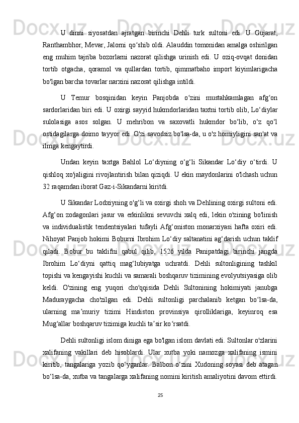 U   dinni   siyosatdan   ajratgan   birinchi   Dehli   turk   sultoni   edi.   U   Gujarat,
Ranthambhor, Mevar, Jalorni qo shib oldi. Alauddin tomonidan amalga oshirilganʻ
eng   muhim   tajriba   bozorlarni   nazorat   qilishga   urinish   edi.   U   oziq-ovqat   donidan
tortib   otgacha,   qoramol   va   qullardan   tortib,   qimmatbaho   import   kiyimlarigacha
bo'lgan barcha tovarlar narxini nazorat qilishga intildi.
U   Temur   bosqinidan   keyin   Panjobda   o zini   mustahkamlagan   afg on	
ʻ ʻ
sardorlaridan biri edi. U oxirgi sayyid hukmdorlaridan taxtni tortib olib, Lo‘diylar
sulolasiga   asos   solgan.   U   mehribon   va   saxovatli   hukmdor   bo‘lib,   o‘z   qo‘l
ostidagilarga doimo tayyor edi. O'zi savodsiz bo'lsa-da, u o'z homiyligini san'at va
ilmga kengaytirdi.
Undan   keyin   taxtga   Bahlol   Lo‘diyning   o‘g‘li   Sikandar   Lo‘diy   o‘tirdi.   U
qishloq xo'jaligini rivojlantirish bilan qiziqdi. U ekin maydonlarini o'lchash uchun
32 raqamdan iborat Gaz-i-Sikandarni kiritdi.
U Sikandar Lodxiyning o'g‘li va oxirgi shoh va Dehlining oxirgi sultoni edi.
Afg‘on   zodagonlari   jasur   va   erkinlikni   sevuvchi   xalq   edi,   lekin   o'zining   bo'linish
va   individualistik   tendentsiyalari   tufayli   Afg‘oniston   monarxiyasi   hafta   oxiri   edi.
Nihoyat Panjob hokimi Boburni Ibrohim Lo‘diy saltanatini  ag‘darish uchun taklif
qiladi.   Bobur   bu   taklifni   qabul   qilib,   1526   yilda   Panipatdagi   birinchi   jangda
Ibrohim   Lo‘diyni   qattiq   mag‘lubiyatga   uchratdi.   Dehli   sultonligining   tashkil
topishi va kengayishi kuchli va samarali boshqaruv tizimining evolyutsiyasiga olib
keldi.   O'zining   eng   yuqori   cho'qqisida   Dehli   Sultonining   hokimiyati   janubga
Maduraygacha   cho'zilgan   edi.   Dehli   sultonligi   parchalanib   ketgan   bo lsa-da,	
ʻ
ularning   ma muriy   tizimi   Hindiston   provinsiya   qirolliklariga,   keyinroq   esa	
ʼ
Mug allar boshqaruv tizimiga kuchli ta sir ko rsatdi.	
ʻ ʼ ʻ
Dehli sultonligi islom diniga ega bo'lgan islom davlati edi. Sultonlar o'zlarini
xalifaning   vakillari   deb   hisoblardi.   Ular   xutba   yoki   namozga   xalifaning   ismini
kiritib,   tangalariga   yozib   qo‘yganlar.   Balbon   o‘zini   Xudoning   soyasi   deb   atagan
bo‘lsa-da, xutba va tangalarga xalifaning nomini kiritish amaliyotini davom ettirdi.
25