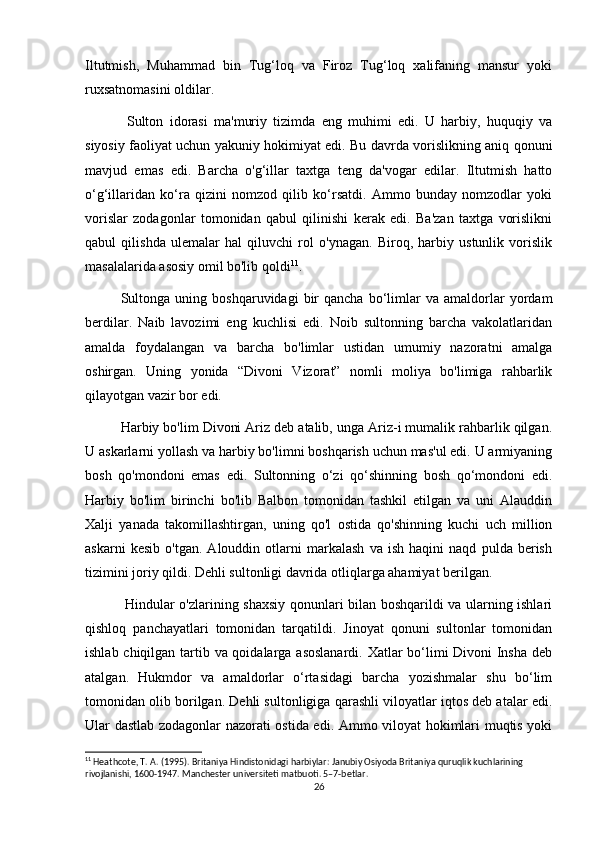 Iltutmish,   Muhammad   bin   Tug‘loq   va   Firoz   Tug‘loq   xalifaning   mansur   yoki
ruxsatnomasini oldilar.
  Sulton   idorasi   ma'muriy   tizimda   eng   muhimi   edi.   U   harbiy,   huquqiy   va
siyosiy faoliyat uchun yakuniy hokimiyat edi. Bu davrda vorislikning aniq qonuni
mavjud   emas   edi.   Barcha   o'g‘illar   taxtga   teng   da'vogar   edilar.   Iltutmish   hatto
o‘g‘illaridan   ko‘ra   qizini   nomzod   qilib   ko‘rsatdi.   Ammo   bunday   nomzodlar   yoki
vorislar   zodagonlar   tomonidan   qabul   qilinishi   kerak   edi.   Ba'zan   taxtga   vorislikni
qabul   qilishda   ulemalar   hal   qiluvchi   rol   o'ynagan.   Biroq,   harbiy   ustunlik   vorislik
masalalarida asosiy omil bo'lib qoldi 11
.
Sultonga   uning   boshqaruvidagi   bir   qancha   bo‘limlar   va  amaldorlar   yordam
berdilar.   Naib   lavozimi   eng   kuchlisi   edi.   Noib   sultonning   barcha   vakolatlaridan
amalda   foydalangan   va   barcha   bo'limlar   ustidan   umumiy   nazoratni   amalga
oshirgan.   Uning   yonida   “Divoni   Vizorat”   nomli   moliya   bo'limiga   rahbarlik
qilayotgan vazir bor edi.
Harbiy bo'lim Divoni Ariz deb atalib, unga Ariz-i mumalik rahbarlik qilgan.
U askarlarni yollash va harbiy bo'limni boshqarish uchun mas'ul edi. U armiyaning
bosh   qo'mondoni   emas   edi.   Sultonning   o‘zi   qo‘shinning   bosh   qo‘mondoni   edi.
Harbiy   bo'lim   birinchi   bo'lib   Balbon   tomonidan   tashkil   etilgan   va   uni   Alauddin
Xalji   yanada   takomillashtirgan,   uning   qo'l   ostida   qo'shinning   kuchi   uch   million
askarni   kesib   o'tgan.   Alouddin   otlarni   markalash   va   ish   haqini   naqd   pulda   berish
tizimini joriy qildi. Dehli sultonligi davrida otliqlarga ahamiyat berilgan.
  Hindular o'zlarining shaxsiy qonunlari bilan boshqarildi va ularning ishlari
qishloq   panchayatlari   tomonidan   tarqatildi.   Jinoyat   qonuni   sultonlar   tomonidan
ishlab chiqilgan tartib va qoidalarga asoslanardi. Xatlar bo‘limi Divoni Insha  deb
atalgan.   Hukmdor   va   amaldorlar   o‘rtasidagi   barcha   yozishmalar   shu   bo‘lim
tomonidan olib borilgan. Dehli sultonligiga qarashli viloyatlar iqtos deb atalar edi.
Ular dastlab zodagonlar nazorati ostida edi. Ammo viloyat hokimlari muqtis yoki
11
 Heathcote, T. A. (1995). Britaniya Hindistonidagi harbiylar: Janubiy Osiyoda Britaniya quruqlik kuchlarining 
rivojlanishi, 1600-1947. Manchester universiteti matbuoti. 5–7-betlar.
26 