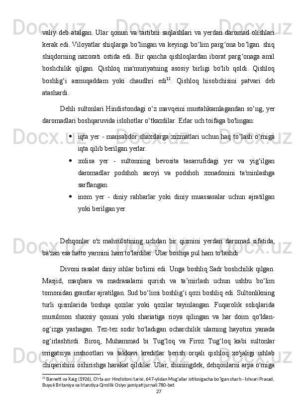 valiy  deb   atalgan.   Ular   qonun   va  tartibni   saqlashlari   va   yerdan   daromad   olishlari
kerak edi. Viloyatlar shiqlarga bo lingan va keyingi bo lim parg ona bo lgan. shiqʻ ʻ ʻ ʻ
shiqdorning   nazorati   ostida   edi.   Bir   qancha   qishloqlardan   iborat   parg onaga   amil	
ʻ
boshchilik   qilgan.   Qishloq   ma'muriyatning   asosiy   birligi   bo'lib   qoldi.   Qishloq
boshlig‘i   asmuqaddam   yoki   chaudhri   edi 12
.   Qishloq   hisobchisini   patvari   deb
atashardi.
Dehli sultonlari Hindistondagi o‘z mavqeini mustahkamlagandan so‘ng, yer
daromadlari boshqaruvida islohotlar o‘tkazdilar. Erlar uch toifaga bo'lingan:
 iqta yer - mansabdor shaxslarga xizmatlari uchun haq to lash o rniga
ʻ ʻ
iqta qilib berilgan yerlar.
 xolisa   yer   -   sultonning   bevosita   tasarrufidagi   yer   va   yig‘ilgan
daromadlar   podshoh   saroyi   va   podshoh   xonadonini   ta'minlashga
sarflangan.
 inom   yer   -   diniy   rahbarlar   yoki   diniy   muassasalar   uchun   ajratilgan
yoki berilgan yer.
Dehqonlar   o'z   mahsulotining   uchdan   bir   qismini   yerdan   daromad   sifatida,
ba'zan esa hatto yarmini ham to'lardilar. Ular boshqa pul ham to'lashdi
Divoni rasalat diniy ishlar bo'limi edi. Unga boshliq Sadr boshchilik qilgan.
Masjid,   maqbara   va   madrasalarni   qurish   va   ta’mirlash   uchun   ushbu   bo‘lim
tomonidan grantlar ajratilgan. Sud bo‘limi boshlig‘i qozi boshliq edi. Sultonlikning
turli   qismlarida   boshqa   qozilar   yoki   qozilar   tayinlangan.   Fuqarolik   soliqlarida
musulmon   shaxsiy   qonuni   yoki   shariatiga   rioya   qilingan   va   har   doim   qo'ldan-
og‘izga   yashagan.   Tez-tez   sodir   bo'ladigan   ocharchilik   ularning   hayotini   yanada
og‘irlashtirdi.   Biroq,   Muhammad   bi   Tug‘loq   va   Firoz   Tug‘loq   kabi   sultonlar
irrigatsiya   inshootlari   va   takkavi   kreditlar   berish   orqali   qishloq   xo'jaligi   ishlab
chiqarishini oshirishga harakat qildilar. Ular, shuningdek, dehqonlarni arpa o'rniga
12
 Barnett va Xaig (1926), O'rta asr Hindistoni tarixi, 647-yildan Mug'allar istilosigacha bo'lgan sharh - Ishvari Prasad,
Buyuk Britaniya va Irlandiya Qirollik Osiyo jamiyati jurnali 780-bet. 
27 