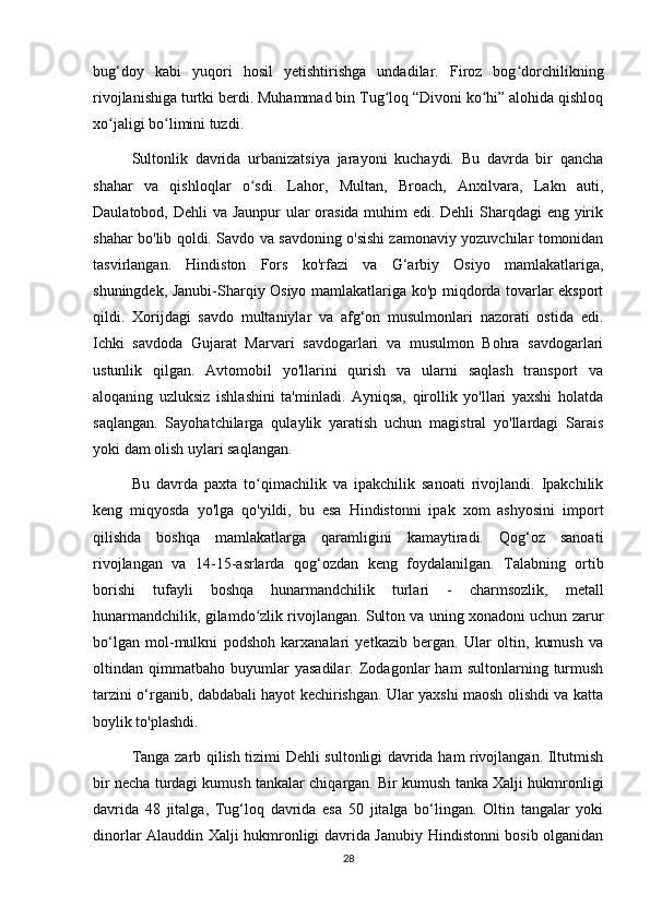 bug‘doy   kabi   yuqori   hosil   yetishtirishga   undadilar.   Firoz   bog dorchilikningʻ
rivojlanishiga turtki berdi. Muhammad bin Tug loq “Divoni ko hi” alohida qishloq	
ʻ ʻ
xo jaligi bo limini tuzdi.	
ʻ ʻ
Sultonlik   davrida   urbanizatsiya   jarayoni   kuchaydi.   Bu   davrda   bir   qancha
shahar   va   qishloqlar   o sdi.   Lahor,   Multan,   Broach,   Anxilvara,   Lakn   auti,	
ʻ
Daulatobod, Dehli  va Jaunpur  ular  orasida muhim  edi. Dehli  Sharqdagi  eng yirik
shahar bo'lib qoldi. Savdo va savdoning o'sishi zamonaviy yozuvchilar tomonidan
tasvirlangan.   Hindiston   Fors   ko'rfazi   va   G‘arbiy   Osiyo   mamlakatlariga,
shuningdek, Janubi-Sharqiy Osiyo mamlakatlariga ko'p miqdorda tovarlar eksport
qildi.   Xorijdagi   savdo   multaniylar   va   afg‘on   musulmonlari   nazorati   ostida   edi.
Ichki   savdoda   Gujarat   Marvari   savdogarlari   va   musulmon   Bohra   savdogarlari
ustunlik   qilgan.   Avtomobil   yo'llarini   qurish   va   ularni   saqlash   transport   va
aloqaning   uzluksiz   ishlashini   ta'minladi.   Ayniqsa,   qirollik   yo'llari   yaxshi   holatda
saqlangan.   Sayohatchilarga   qulaylik   yaratish   uchun   magistral   yo'llardagi   Sarais
yoki dam olish uylari saqlangan.
Bu   davrda   paxta   to qimachilik   va   ipakchilik   sanoati   rivojlandi.   Ipakchilik
ʻ
keng   miqyosda   yo'lga   qo'yildi,   bu   esa   Hindistonni   ipak   xom   ashyosini   import
qilishda   boshqa   mamlakatlarga   qaramligini   kamaytiradi.   Qog‘oz   sanoati
rivojlangan   va   14-15-asrlarda   qog‘ozdan   keng   foydalanilgan.   Talabning   ortib
borishi   tufayli   boshqa   hunarmandchilik   turlari   -   charmsozlik,   metall
hunarmandchilik, gilamdo zlik rivojlangan. Sulton va uning xonadoni uchun zarur
ʻ
bo‘lgan   mol-mulkni   podshoh   karxanalari   yetkazib   bergan.   Ular   oltin,   kumush   va
oltindan   qimmatbaho   buyumlar   yasadilar.   Zodagonlar   ham   sultonlarning   turmush
tarzini o‘rganib, dabdabali hayot kechirishgan. Ular yaxshi maosh olishdi va katta
boylik to'plashdi.
Tanga zarb qilish tizimi Dehli sultonligi davrida ham rivojlangan. Iltutmish
bir necha turdagi kumush tankalar chiqargan. Bir kumush tanka Xalji hukmronligi
davrida   48   jitalga,   Tug‘loq   davrida   esa   50   jitalga   bo‘lingan.   Oltin   tangalar   yoki
dinorlar Alauddin Xalji hukmronligi davrida Janubiy Hindistonni bosib olganidan
28 