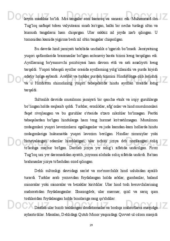 keyin   mashhur   bo'ldi.   Mis   tangalar   soni   kamroq   va   sanasiz   edi.   Muhammad   ibn
Tug‘loq   nafaqat   token   valyutasini   sinab   ko'rgan,   balki   bir   necha   turdagi   oltin   va
kumush   tangalarni   ham   chiqargan.   Ular   sakkiz   xil   joyda   zarb   qilingan.   U
tomonidan kamida yigirma besh xil oltin tangalar chiqarilgan. 
Bu davrda hind jamiyati tarkibida unchalik o zgarish bo lmadi. Jamiyatningʻ ʻ
yuqori qatlamlarida braxmanlar bo'lgan an'anaviy kasta tizimi keng tarqalgan edi.
Ayollarning   bo'ysunuvchi   pozitsiyasi   ham   davom   etdi   va   sati   amaliyoti   keng
tarqaldi. Yuqori tabaqali ayollar orasida ayollarning yolg‘izlanishi va purda kiyish
odatiy holga aylandi. Arablar va turklar purdah tizimini Hindistonga olib kelishdi
va   u   Hindiston   shimolining   yuqori   tabaqalarida   hindu   ayollari   orasida   keng
tarqaldi.
Sultonlik   davrida   musulmon   jamiyati   bir   qancha   etnik   va   irqiy   guruhlarga
bo‘lingan holda saqlanib qoldi. Turklar, eronliklar, afg‘onlar va hind musulmonlari
faqat   rivojlangan   va   bu   guruhlar   o'rtasida   o'zaro   nikohlar   bo'lmagan.   Pastki
tabaqalardan   bo'lgan   hindularga   ham   teng   hurmat   ko'rsatilmagan.   Musulmon
zodagonlari yuqori lavozimlarni egallaganlar va juda kamdan-kam hollarda hindu
zodagonlariga   hukumatda   yuqori   lavozim   berilgan.   Hindlar   zimmiylar   yoki
himoyalangan   odamlar   hisoblangan,   ular   uchun   jiziya   deb   nomlangan   soliq
to'lashga   majbur   bo'lgan.   Dastlab   jiziya   yer   solig‘i   sifatida   undirilgan.   Firoz
Tug loq uni yer daromadidan ajratib, jizyonni alohida soliq sifatida undirdi. Ba'zan	
ʻ
brahmanlar jiziya to'lashdan ozod qilingan.
Dehli   sultonligi   davridagi   san'at   va   me'morchilik   hind   uslubidan   ajralib
turardi.   Turklar   arab   yozuvidan   foydalangan   holda   arklar,   gumbazlar,   baland
minoralar   yoki   minoralar   va   bezaklar   kiritdilar.   Ular   hind   tosh   kesuvchilarining
mahoratidan   foydalanganlar.   Shuningdek,   ular   marmar,   qizil   va   sariq   qum
toshlaridan foydalangan holda binolariga rang qo'shdilar.
Dastlab ular buzib tashlangan ibodatxonalar va boshqa inshootlarni masjidga
aylantirdilar. Masalan, Dehlidagi Qutub Minor yaqinidagi Quvvat-ul-islom masjidi
29 