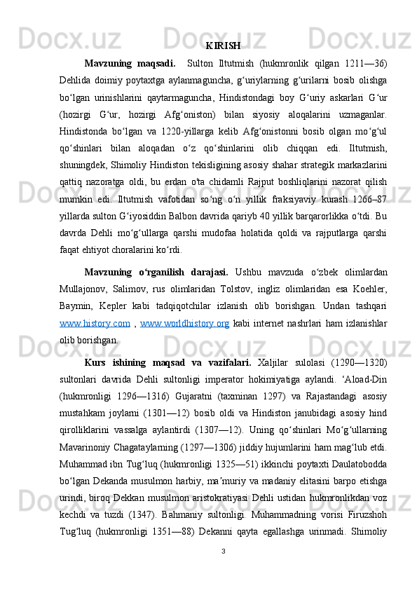 KIRISH 
Mavzuning   maqsadi.     Sulton   Iltutmish   (hukmronlik   qilgan   1211—36)
Dehlida   doimiy   poytaxtga   aylanmaguncha,   g uriylarning   g urilarni   bosib   olishgaʻ ʻ
bo lgan   urinishlarini   qaytarmaguncha,   Hindistondagi   boy   G uriy   askarlari   G ur	
ʻ ʻ ʻ
(hozirgi   G ur,   hozirgi   Afg oniston)   bilan   siyosiy   aloqalarini   uzmaganlar.	
ʻ ʻ
Hindistonda   bo lgan   va   1220-yillarga   kelib   Afg onistonni   bosib   olgan   mo g ul	
ʻ ʻ ʻ ʻ
qo shinlari   bilan   aloqadan   o z   qo shinlarini   olib   chiqqan   edi.   Iltutmish,	
ʻ ʻ ʻ
shuningdek, Shimoliy Hindiston tekisligining asosiy shahar strategik markazlarini
qattiq   nazoratga   oldi,   bu   erdan   o'ta   chidamli   Rajput   boshliqlarini   nazorat   qilish
mumkin   edi.   Iltutmish   vafotidan   so ng   o n   yillik   fraksiyaviy   kurash   1266–87	
ʻ ʻ
yillarda sulton G iyosiddin Balbon davrida qariyb 40 yillik barqarorlikka o tdi. Bu	
ʻ ʻ
davrda   Dehli   mo g ullarga   qarshi   mudofaa   holatida   qoldi   va   rajputlarga   qarshi
ʻ ʻ
faqat ehtiyot choralarini ko rdi.	
ʻ
Mavzuning   o rganilish   darajasi.	
ʻ   Ushbu   mavzuda   o zbek   olimlardan	ʻ
Mullajonov,   Salimov,   rus   olimlaridan   Tolstov,   ingliz   olimlaridan   esa   Koehler,
Baymin,   Kepler   kabi   tadqiqotchilar   izlanish   olib   borishgan.   Undan   tashqari
www.history.com   ,   www.worldhistory.org   kabi   internet   nashrlari   ham   izlanishlar
olib borishgan. 
Kurs   ishining   maqsad   va   vazifalari.   Xaljilar   sulolasi   (1290—1320)
sultonlari   davrida   Dehli   sultonligi   imperator   hokimiyatiga   aylandi.   ‘Aload-Din
(hukmronligi   1296—1316)   Gujaratni   (taxminan   1297)   va   Rajastandagi   asosiy
mustahkam   joylarni   (1301—12)   bosib   oldi   va   Hindiston   janubidagi   asosiy   hind
qirolliklarini   vassalga   aylantirdi   (1307—12).   Uning   qo shinlari   Mo g ullarning	
ʻ ʻ ʻ
Mavarinoniy Chagataylarning (1297—1306) jiddiy hujumlarini ham mag lub etdi.	
ʻ
Muhammad ibn Tug luq (hukmronligi 1325—51) ikkinchi poytaxti Daulatobodda	
ʻ
bo lgan Dekanda  musulmon harbiy, ma muriy va madaniy elitasini  barpo etishga	
ʻ ʼ
urindi,   biroq   Dekkan   musulmon   aristokratiyasi   Dehli   ustidan   hukmronlikdan   voz
kechdi   va   tuzdi   (1347).   Bahmaniy   sultonligi.   Muhammadning   vorisi   Firuzshoh
Tug luq   (hukmronligi   1351—88)   Dekanni   qayta   egallashga   urinmadi.   Shimoliy
ʻ
3 