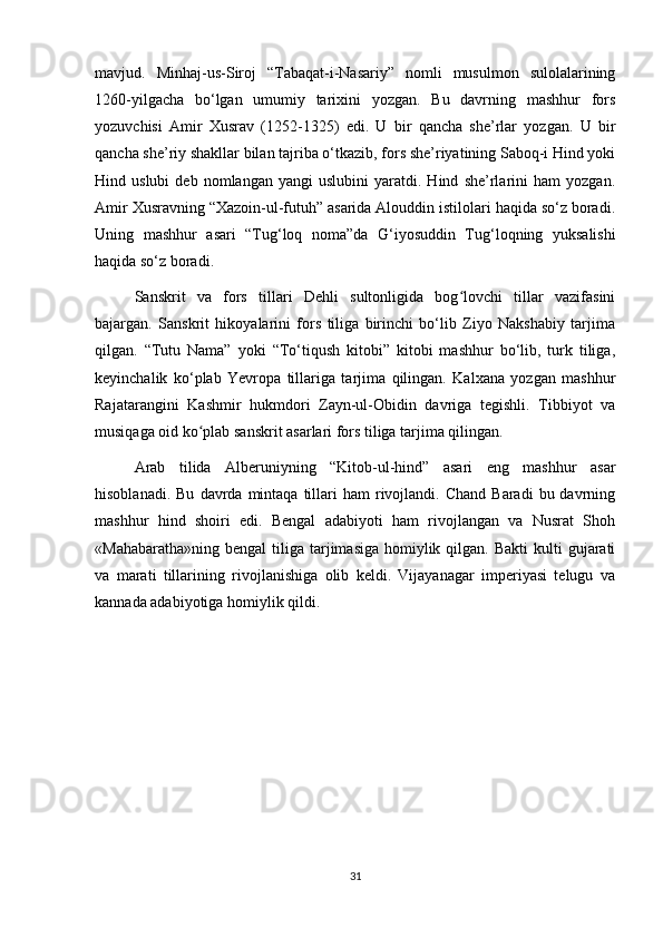 mavjud.   Minhaj-us-Siroj   “Tabaqat-i-Nasariy”   nomli   musulmon   sulolalarining
1260-yilgacha   bo‘lgan   umumiy   tarixini   yozgan.   Bu   davrning   mashhur   fors
yozuvchisi   Amir   Xusrav   (1252-1325)   edi.   U   bir   qancha   she’rlar   yozgan.   U   bir
qancha she’riy shakllar bilan tajriba o‘tkazib, fors she’riyatining Saboq-i Hind yoki
Hind  uslubi   deb   nomlangan  yangi   uslubini   yaratdi.  Hind   she’rlarini   ham   yozgan.
Amir Xusravning “Xazoin-ul-futuh” asarida Alouddin istilolari haqida so‘z boradi.
Uning   mashhur   asari   “Tug‘loq   noma”da   G‘iyosuddin   Tug‘loqning   yuksalishi
haqida so‘z boradi.
Sanskrit   va   fors   tillari   Dehli   sultonligida   bog lovchi   tillar   vazifasiniʻ
bajargan.   Sanskrit   hikoyalarini   fors   tiliga   birinchi   bo‘lib   Ziyo   Nakshabiy   tarjima
qilgan.   “Tutu   Nama”   yoki   “To‘tiqush   kitobi”   kitobi   mashhur   bo‘lib,   turk   tiliga,
keyinchalik   ko‘plab   Yevropa   tillariga   tarjima   qilingan.   Kalxana   yozgan   mashhur
Rajatarangini   Kashmir   hukmdori   Zayn-ul-Obidin   davriga   tegishli.   Tibbiyot   va
musiqaga oid ko plab sanskrit asarlari fors tiliga tarjima qilingan.	
ʻ
Arab   tilida   Alberuniyning   “Kitob-ul-hind”   asari   eng   mashhur   asar
hisoblanadi.  Bu   davrda  mintaqa   tillari  ham  rivojlandi.  Chand  Baradi  bu  davrning
mashhur   hind   shoiri   edi.   Bengal   adabiyoti   ham   rivojlangan   va   Nusrat   Shoh
«Mahabaratha»ning  bengal   tiliga  tarjimasiga  homiylik  qilgan. Bakti  kulti   gujarati
va   marati   tillarining   rivojlanishiga   olib   keldi.   Vijayanagar   imperiyasi   telugu   va
kannada adabiyotiga homiylik qildi.
31 